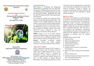 AICTE Training and Learning (ATAL) Academy
Sponsored
Faculty Development Program
on
Hydrogen Hybrid Technology forCleaner
Mobility Revolution
from
06-11-2023 to 11-11-2023
Organized By
Department of Mechanical Engineering
BMS Educational Trust ®
(Autonomous Institution, Affiliated to VTU)
NBA accredited, NAAC- A GRADE
Avalahalli, Doddaballapura Main Road,
Yelahanka, Bengaluru-560 064.
About the Institution:
BMS Institute of Technology and Management
(BMSIT&M) was established in the year 2002 under
the auspicious of BMS educational trust with the vision
of establishing a premier technical institute on par with
the international standards. BMSIT&M offers eight
UG, three PG program and PhD/ MSc Engineering in
all the programs.
The institute has qualified and experienced faculty
members, technical and supporting staff members. The
institute has well equipped laboratories, good infra
structure, outcome based teaching learning practices
etc., to provide the impetus for growth of the students.
The BMSIT&M is having very good industry connect
and it is placed in ‘Platinum’ category in the recent
AICTE–CII survey conducted to assess the
engagement of the Institute with the Industries,
Vision: Emerge as one of the finest technical
institutions of higher learning, to develop engineering
professionals who are technically competent, ethical
and environment friendly for the betterment of society.
Mission: Accomplish stimulating learning
environment through high quality academic
instruction, innovation and industry-institute interface.
About ATAL Academy:
AICTE Training and Learning (ATAL) Academy is
established with the vision “To empower faculty to
achieve goals of Higher Education such as access,
equity and quality”. AICTE is committed for
development of quality technical education in the
country by initiating various schemes launched by
Govt. of India, Ministry of Human Resource
Development. Council understands that there is a need
of the day to train the young generation in skill sector
and having faculty & technicians to be trained in their
respective disciplines. Training is required for
increasing the knowledge and skills of faculties and
students to make them more employable to acquire
global competencies.
Objectives of FDP:
The objective of this program is to impart knowledge
on the basics, analysis and applications of Hydrogen
forengines to run in hybrid mode. This program will
help young teachers, researchers, and individuals
engaged in research work on producing hydrogen by
different methods and to use the same as alternative
fuel for automobile application. This FDP aims to
cover analytical and experimental methodology
currentlyadopted in the study of many researchers and
industries, and the application of hydrogen fuel to
automobiles as alternative fuels for reducing
emissions.
Significant Topics covered in FDP
 Alternative fuels.
 Necessity for alternative fuels.
 Storage of hydrogen fuel.
 Characterization techniques.
 Hydrogen fuel Kits.
 Hydrogen Fuel Cell Vehicles, Current Status,
Future Prospect.
 Impact on IC engine performance with Hydrogen
fuel.
 Emission characteristics.
 Identifying Potential and long-lasting alternative
fuels for automobile applications.
 Production of Hydrogen fuel.
Green Energy Revolution
for a Sustainable Future
H2
H2
H2
 