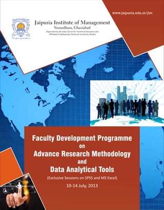 (Approved by All India Council for Technical Education and
Affiliated to Mahamaya Technical University, Noida)
Jaipuria Institute of Management
Vasundhara, Ghaziabad
JAIPURIA
100 Years of Excellence
Faculty Development Programme
on
Advance Research Methodology
and
Data Analytical Tools
10-14 July, 2013
(Exclusive Sessions on SPSS and MS Excel)
www.jaipuria.edu.in/jim
 