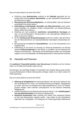 Seite 11 von 12
FDP-Wahlprogramm zur Bezirksversammlungswahl Hamburg-Nord 2014
Das sind unsere Ziele für die Jahre 2014-2019:
● Einführung eines Abendmarktes zunächst an der Osterbek gegenüber der Jar-
restadt sowie Prüfung weiterer Abendmärkte, um dem veränderten Einkaufsverhal-
ten Rechnung zu tragen;
● Überprüfung der Wochenmarktgebühren, um sicherzustellen, dass die Gebühren
ausschließlich die Kosten decken;
● Unterstützung ortsansässiger Geschäfte und Kleinunternehmer durch ausrei-
chend Parkplätze, ein attraktives Umfeld, Hinweisschilder und Straßenmöblierung
(Bänke, Beleuchtung, Bäume);
● Schaffung von zwei zusätzlichen bezirklichen verkaufsoffenen Sonntagen pro
Jahr, um den Einzelhandel in Hamburg-Nord in den überregionalen Mittelpunkt zu
stellen und somit zu stärken;
● bei der Umsetzung der Busbeschleunigung ist darauf zu achten, dass die Interes-
sen der Kleinunternehmer und Gewerbetreibenden bestmöglich berücksichtigt wer-
den;
● Neuausweisung innerstädtischer Gewerbeflächen, z. B. an der Krausestraße und in
Flughafennähe;
● Aufforderung an den Senat, ein Konzept zur Sicherung bestehender und Akquise
weiterer Großveranstaltungen für den Bezirk zu erarbeiten, das die Interessen der
Anwohner berücksichtigt – gleichzeitig soll das Bezirksamt proaktiv auf Veranstalter
zugehen und so neue geeignete Veranstaltungsformate für Hamburg-Nord anwerben.
XI. Haushalt und Finanzen
Die staatlichen Finanzmittel bedürfen einer Neuordnung. Die Bezirke und ihre Gremien
sollen vor Ort selbst die Prioritäten setzen können.
Einrichtungen, die nachhaltige Anliegen mit kulturellem oder sozialem Bezug sowie die Stär-
kung des Breitensports im Bezirk Hamburg-Nord verfolgen, halten wir vor allem anderen für
förderungswürdig.
Das sind unsere Ziele für die Jahre 2014-2019:
● Stärkung der Budgethoheit der Hamburger Bezirke. Hier gilt es den Spielraum den
das Haushaltsrecht der Freien und Hansestadt Hamburg ermöglicht, weitestgehend
zu nutzen. Dies kann zum Beispiel durch eigene Bezirksfonds in Form von Produkt-
gruppen erfolgen, deren konkreter Leistungszweck von den Bezirken selbständig
festgelegt wird;
● vertiefte Einbeziehung der Bezirksversammlung als bisher in den Aufstellungspro-
zess des Bezirkshaushalts durch Senat und Bürgerschaft;
● bezirkliche Sondermittel sollten zukünftig noch stärker nach stringenten Kriterien
im Sinne des Steuerzahlers vergeben werden - dazu zählen wir den erforderlichen
Eigenanteil der Antragsteller, die Festlegung der förderungswürdigen Maßnahmen
 