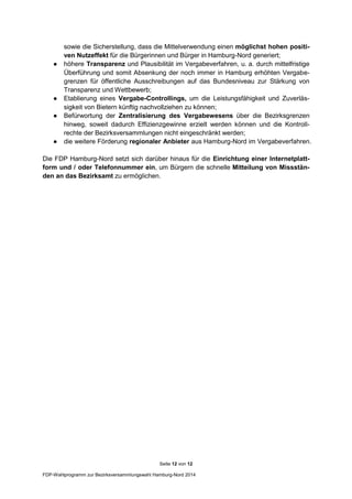 Seite 12 von 12
FDP-Wahlprogramm zur Bezirksversammlungswahl Hamburg-Nord 2014
sowie die Sicherstellung, dass die Mittelverwendung einen möglichst hohen positi-
ven Nutzeffekt für die Bürgerinnen und Bürger in Hamburg-Nord generiert;
● höhere Transparenz und Plausibilität im Vergabeverfahren, u. a. durch mittelfristige
Überführung und somit Absenkung der noch immer in Hamburg erhöhten Vergabe-
grenzen für öffentliche Ausschreibungen auf das Bundesniveau zur Stärkung von
Transparenz und Wettbewerb;
● Etablierung eines Vergabe-Controllings, um die Leistungsfähigkeit und Zuverläs-
sigkeit von Bietern künftig nachvollziehen zu können;
● Befürwortung der Zentralisierung des Vergabewesens über die Bezirksgrenzen
hinweg, soweit dadurch Effizienzgewinne erzielt werden können und die Kontroll-
rechte der Bezirksversammlungen nicht eingeschränkt werden;
● die weitere Förderung regionaler Anbieter aus Hamburg-Nord im Vergabeverfahren.
Die FDP Hamburg-Nord setzt sich darüber hinaus für die Einrichtung einer Internetplatt-
form und / oder Telefonnummer ein, um Bürgern die schnelle Mitteilung von Missstän-
den an das Bezirksamt zu ermöglichen.
 