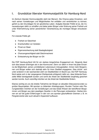Seite 2 von 12
FDP-Wahlprogramm zur Bezirksversammlungswahl Hamburg-Nord 2014
I. Grundsätze liberaler Kommunalpolitik für Hamburg-Nord
Im Zentrum liberaler Kommunalpolitik steht der Mensch. Die Chance jedes Einzelnen, sich
nach seinen Vorstellungen und Möglichkeiten frei entfalten und verwirklichen zu können,
gehört zu den Grundlagen für ein glückliches Leben. Aufgabe liberaler Politik ist es, die Vo-
raussetzungen dafür zu schaffen und dabei jeden Bürger unter Wahrung seiner Freiheit und
unter Wahrnehmung seiner persönlichen Verantwortung als mündigen Bürger einzubezie-
hen.
Für Liberale Politik gilt:
● Freiheit vor Gleichheit
● Erwirtschaften vor Verteilen
● Privat vor Staat
● Eigenverantwortung statt Staatsgläubigkeit
● Chancengerechtigkeit statt Gleichmacherei
● Einbeziehung der Bürger vor Ort
Die FDP Hamburg-Nord tritt für ein starkes bürgerliches Engagement ein. Nirgends lässt
sich dies besser einbringen als in den Kommunen. Denn vor allem in ihnen hat jeder Einzel-
ne die Möglichkeit, seinen unmittelbaren Lebensraum mitzugestalten. Immer mehr Bürgerin-
nen und Bürger wollen sich deshalb aktiv für ihren Stadtteil engagieren. Dies drückt sich
unter anderem in der wachsenden Zahl von Stadtteilräten im Bezirk aus. Die FDP Hamburg-
Nord setzte sich in der vergangenen Wahlperiode erfolgreich dafür ein, dass fehlende finan-
zielle Mittel bereitgestellt wurden und somit die Arbeit der Stadtteilräte langfristig gesichert
werden konnte. Auch zukünftig möchten wir die Arbeit der Stadtteilräte fördern.
Ebenso wichtig ist uns die direkte Teilnahme der Bürger an aktuellen Diskussionsrunden zu
großen Bauprojekten. Mit spontan zu bildenden Arbeitsgruppen, Runden Tischen oder Pla-
nungsbeiräten möchten wir die Vorstellungen und das lokale Wissen der betroffenen Bürge-
rinnen und Bürger aus dem jeweiligen Quartier in die Planungen einbeziehen. Hierbei kön-
nen wir auf die guten Erfahrungen in den von uns spontan geschaffenen Gremien z. B. im
Pergolenviertel oder auch aktuell in Eppendorf aufbauen.
 