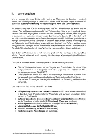 Seite 3 von 12
FDP-Wahlprogramm zur Bezirksversammlungswahl Hamburg-Nord 2014
II. Wohnungsbau
Wer in Hamburg eine neue Bleibe sucht – sei es zur Miete oder als Eigentum – spürt seit
Jahren den Wohnungsmangel in dieser Stadt: Mieten und Kaufpreise steigen scheinbar un-
aufhörlich. Nur eine Verstärkung der Neubautätigkeit kann hier Abhilfe schaffen.
Mit Unterstützung der FDP ist Hamburg-Nord seit 2011 kontinuierlich der Bezirk mit der
größten Zahl an Baugenehmigungen für den Wohnungsbau. Dies ist auch Ausdruck davon,
dass wir uns in der vergangenen Wahlperiode stets dafür eingesetzt haben, neue Baugebie-
te auszuweisen. Heute steht mit den neuen Quartieren, wie Quartier 21 in Barmbek-Nord,
am Löschplatz Lämmersieth und auf dem ehemaligen Institut für Schiffbau, qualitativ hoch-
wertiger Wohnraum für viele Menschen in unserem Bezirk bereit. Weitere Wohnungen wie
im Parkquartier am Friedrichsberg sowie zwischen Stadtpark und S-Bahn werden gerade
fertiggestellt und bezogen. An der Ifflandstraße in Hohenfelde und an der Osterbekstraße in
Barmbek-Süd entstehen derzeit neue Wohnungen auf ehemaligen Schulgrundstücken.
Der Bedarf an Wohnraum ist jedoch weiterhin groß und die Nachfrage in Hamburg-Nord
wächst. Deshalb stellen wir auch zukünftig den Bau neuer Wohnungen in den Mittelpunkt
unserer Politik.
Grundsätze unserer liberalen Wohnungspolitik im Bezirk Hamburg-Nord sind:
● Gleiche Wettbewerbschancen bei der Vergabe von Grundstücken für private Woh-
nungsunternehmen und Baugenossenschaften gegenüber den städtischen Woh-
nungsbauunternehmen SAGA/GWG.
● Unser Augenmerk richtet sich sowohl auf die anteilige Vergabe von sozialem Woh-
nungsbau als auch auf Baugemeinschaften auf Basis individuellen Eigentums.
● Übertriebene Forderungen im energetischen Bereich bei Sanierung und Neubau leh-
nen wir ab.
Das sind unsere Ziele für die Jahre 2014 bis 2019:
● Fertigstellung von mehr als 2500 Wohnungen mit den Bauvorhaben Dieselstraße
in Barmbek-Nord, Pergolenviertel in Winterhude und auf dem ehemaligen Güter-
bahnhof in Groß Borstel;
● auf dem Gelände des bisherigen Bezirksamtes in Eppendorf soll neben Neubau-
ten für Verwaltung und die Schule St. Nikolai auch Wohnraum entstehen;
● Wohnungsneubau auf dem Gelände des Busdepots an der Weidestraße;
● Lückenschließung an der Fuhlsbüttler Straße;
● Maßvolle Verdichtung der Wulffschen Siedlung;
● Neubebauung des Alsterberges am Maienweg.
 