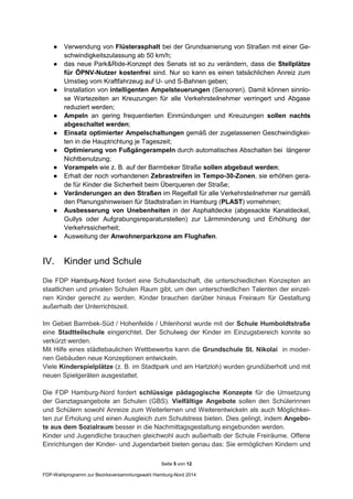 Seite 5 von 12
FDP-Wahlprogramm zur Bezirksversammlungswahl Hamburg-Nord 2014
● Verwendung von Flüsterasphalt bei der Grundsanierung von Straßen mit einer Ge-
schwindigkeitszulassung ab 50 km/h;
● das neue Park&Ride-Konzept des Senats ist so zu verändern, dass die Stellplätze
für ÖPNV-Nutzer kostenfrei sind. Nur so kann es einen tatsächlichen Anreiz zum
Umstieg vom Kraftfahrzeug auf U- und S-Bahnen geben;
● Installation von intelligenten Ampelsteuerungen (Sensoren). Damit können sinnlo-
se Wartezeiten an Kreuzungen für alle Verkehrsteilnehmer verringert und Abgase
reduziert werden;
● Ampeln an gering frequentierten Einmündungen und Kreuzungen sollen nachts
abgeschaltet werden;
● Einsatz optimierter Ampelschaltungen gemäß der zugelassenen Geschwindigkei-
ten in die Hauptrichtung je Tageszeit;
● Optimierung von Fußgängerampeln durch automatisches Abschalten bei längerer
Nichtbenutzung;
● Vorampeln wie z. B. auf der Barmbeker Straße sollen abgebaut werden;
● Erhalt der noch vorhandenen Zebrastreifen in Tempo-30-Zonen, sie erhöhen gera-
de für Kinder die Sicherheit beim Überqueren der Straße;
● Veränderungen an den Straßen im Regelfall für alle Verkehrsteilnehmer nur gemäß
den Planungshinweisen für Stadtstraßen in Hamburg (PLAST) vornehmen;
● Ausbesserung von Unebenheiten in der Asphaltdecke (abgesackte Kanaldeckel,
Gullys oder Aufgrabungsreparaturstellen) zur Lärmminderung und Erhöhung der
Verkehrssicherheit;
● Ausweitung der Anwohnerparkzone am Flughafen.
IV. Kinder und Schule
Die FDP Hamburg-Nord fordert eine Schullandschaft, die unterschiedlichen Konzepten an
staatlichen und privaten Schulen Raum gibt, um den unterschiedlichen Talenten der einzel-
nen Kinder gerecht zu werden. Kinder brauchen darüber hinaus Freiraum für Gestaltung
außerhalb der Unterrichtszeit.
Im Gebiet Barmbek-Süd / Hohenfelde / Uhlenhorst wurde mit der Schule Humboldtstraße
eine Stadtteilschule eingerichtet. Der Schulweg der Kinder im Einzugsbereich konnte so
verkürzt werden.
Mit Hilfe eines städtebaulichen Wettbewerbs kann die Grundschule St. Nikolai in moder-
nen Gebäuden neue Konzeptionen entwickeln.
Viele Kinderspielplätze (z. B. im Stadtpark und am Hartzloh) wurden grundüberholt und mit
neuen Spielgeräten ausgestattet.
Die FDP Hamburg-Nord fordert schlüssige pädagogische Konzepte für die Umsetzung
der Ganztagsangebote an Schulen (GBS). Vielfältige Angebote sollen den Schülerinnen
und Schülern sowohl Anreize zum Weiterlernen und Weiterentwickeln als auch Möglichkei-
ten zur Erholung und einen Ausgleich zum Schulstress bieten. Dies gelingt, indem Angebo-
te aus dem Sozialraum besser in die Nachmittagsgestaltung eingebunden werden.
Kinder und Jugendliche brauchen gleichwohl auch außerhalb der Schule Freiräume. Offene
Einrichtungen der Kinder- und Jugendarbeit bieten genau das: Sie ermöglichen Kindern und
 