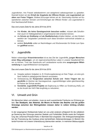 Seite 6 von 12
FDP-Wahlprogramm zur Bezirksversammlungswahl Hamburg-Nord 2014
Jugendlichen, ihre Freizeit selbstbestimmt und weitgehend selbstorganisiert zu gestalten.
Deshalb fordern wir den Erhalt der Angebote der Offenen Kinder- und Jugendarbeit vor
allem von Freien Trägern. Weitere Kürzungen lehnen wir ab. Gleichzeitig möchten wir Ko-
operationen zwischen Schulen und Einrichtungen der Offenen Kinder- und Jugendarbeit in
ihrer Nachbarschaft fördern.
Das sind unsere Ziele für die Jahre 2014 bis 2019:
● Alle Kinder, die keine Ganztagsschule besuchen wollen, müssen alle Schulfor-
men (auch im Halbtagsbetrieb) in angemessener Zeit erreichen können;
● die Schule am Grellkamp soll als Stadtteilschule erhalten bleiben, um den Kindern
westlich der Tangstedter Landstraße auch diese Schulform wohnortnah anbieten zu
können;
● weitere Schulhöfe sollen an Nachmittagen und Wochenenden für Kinder zum Spie-
len geöffnet werden.
V. Jugendhilfe
Neben notwendiger Krisenintervention ist es das Ziel der Jugendhilfe, jungen Menschen
einen Weg aufzuzeigen, um ein eigenverantwortliches Leben in unserer Gesellschaft füh-
ren zu können. Trotz des Spardrucks auf Landesebene wurde eine ausgewogene Mittel-
verteilung im Jugendhilfebereich durchgesetzt.
Das sind unsere Ziele für die Jahre 2014 bis 2019:
● Vergabe weiterer Aufgaben (z. B. Erziehungsberatung) an freie Träger, um eine grö-
ßere Vielfalt im pädagogischen Bereich anzubieten;
● Verbesserung der Kooperation zwischen Schule und freien Trägern der Ju-
gendhilfe im Zeichen der Ganztagsschule. Jugendhilfeträger sollen gleichberechtig-
te Partner der Schule werden;
● Verstärkte Jugendhilfe-Projekte als Ergänzung zu Hilfen zur Erziehung (HzE), um
so die Anzahl der HzE-Fälle langfristig zu reduzieren;
VI. Umwelt und Grün
Wo Menschen leben und arbeiten, muss es auch ausreichende Freiräume zur Erholung ge-
ben. Der Stadtpark, das Alstertal, die Moore im Norden des Bezirks und die großen
Grünzüge zwischen den Wohngebieten müssen daher in vollem Umfang erhalten
werden.
In der vergangenen Wahlperiode haben wir uns unter anderem erfolgreich für die vollständi-
ge Sanierung des Grünzugs zwischen Seebek und Fuhlsbüttler Straße sowie die Fertigstel-
lung des Johannes-Prassek-Parks in Barmbek-Süd eingesetzt. Die Anfangsschwierigkeiten
bei der Finanzierung des Ausbaus eines barrierefreien Alsterwanderweges im Bereich Als-
terdorf konnten mit unserer Unterstützung überwunden werden. In mehreren Bebauungsplä-
 