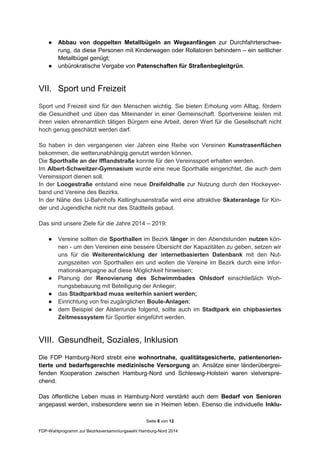 Seite 8 von 12
FDP-Wahlprogramm zur Bezirksversammlungswahl Hamburg-Nord 2014
● Abbau von doppelten Metallbügeln an Wegeanfängen zur Durchfahrterschwe-
rung, da diese Personen mit Kinderwagen oder Rollatoren behindern – ein seitlicher
Metallbügel genügt;
● unbürokratische Vergabe von Patenschaften für Straßenbegleitgrün.
VII. Sport und Freizeit
Sport und Freizeit sind für den Menschen wichtig. Sie bieten Erholung vom Alltag, fördern
die Gesundheit und üben das Miteinander in einer Gemeinschaft. Sportvereine leisten mit
ihren vielen ehrenamtlich tätigen Bürgern eine Arbeit, deren Wert für die Gesellschaft nicht
hoch genug geschätzt werden darf.
So haben in den vergangenen vier Jahren eine Reihe von Vereinen Kunstrasenflächen
bekommen, die wetterunabhängig genutzt werden können.
Die Sporthalle an der Ifflandstraße konnte für den Vereinssport erhalten werden.
Im Albert-Schweitzer-Gymnasium wurde eine neue Sporthalle eingerichtet, die auch dem
Vereinssport dienen soll.
In der Loogestraße entstand eine neue Dreifeldhalle zur Nutzung durch den Hockeyver-
band und Vereine des Bezirks.
In der Nähe des U-Bahnhofs Kellinghusenstraße wird eine attraktive Skateranlage für Kin-
der und Jugendliche nicht nur des Stadtteils gebaut.
Das sind unsere Ziele für die Jahre 2014 – 2019:
● Vereine sollten die Sporthallen im Bezirk länger in den Abendstunden nutzen kön-
nen - um den Vereinen eine bessere Übersicht der Kapazitäten zu geben, setzen wir
uns für die Weiterentwicklung der internetbasierten Datenbank mit den Nut-
zungszeiten von Sporthallen ein und wollen die Vereine im Bezirk durch eine Infor-
mationskampagne auf diese Möglichkeit hinweisen;
● Planung der Renovierung des Schwimmbades Ohlsdorf einschließlich Woh-
nungsbebauung mit Beteiligung der Anlieger;
● das Stadtparkbad muss weiterhin saniert werden;
● Einrichtung von frei zugänglichen Boule-Anlagen;
● dem Beispiel der Alsterrunde folgend, sollte auch im Stadtpark ein chipbasiertes
Zeitmesssystem für Sportler eingeführt werden.
VIII. Gesundheit, Soziales, Inklusion
Die FDP Hamburg-Nord strebt eine wohnortnahe, qualitätsgesicherte, patientenorien-
tierte und bedarfsgerechte medizinische Versorgung an. Ansätze einer länderübergrei-
fenden Kooperation zwischen Hamburg-Nord und Schleswig-Holstein waren vielverspre-
chend.
Das öffentliche Leben muss in Hamburg-Nord verstärkt auch dem Bedarf von Senioren
angepasst werden, insbesondere wenn sie in Heimen leben. Ebenso die individuelle Inklu-
 