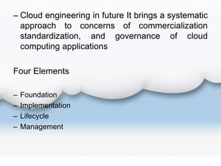 – Cloud engineering in future It brings a systematic
approach to concerns of commercialization
standardization, and governance of cloud
computing applications
Four Elements
– Foundation
– Implementation
– Lifecycle
– Management
 
