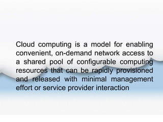 Cloud computing is a model for enabling
convenient, on-demand network access to
a shared pool of configurable computing
resources that can be rapidly provisioned
and released with minimal management
effort or service provider interaction
 