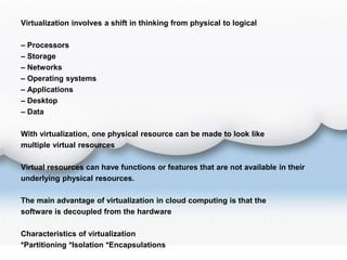 Virtualization involves a shift in thinking from physical to logical
– Processors
– Storage
– Networks
– Operating systems
– Applications
– Desktop
– Data
With virtualization, one physical resource can be made to look like
multiple virtual resources
Virtual resources can have functions or features that are not available in their
underlying physical resources.
The main advantage of virtualization in cloud computing is that the
software is decoupled from the hardware
Characteristics of virtualization
*Partitioning *Isolation *Encapsulations
 