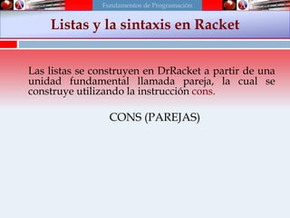 Las listas se construyen en DrRacket a partir de una
unidad fundamental llamada pareja, la cual se
construye utilizando la instrucción cons.
CONS (PAREJAS)
Listas y la sintaxis en Racket
Fundamentos de Programación
 