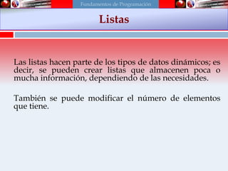 Las listas hacen parte de los tipos de datos dinámicos; es
decir, se pueden crear listas que almacenen poca o
mucha información, dependiendo de las necesidades.
También se puede modificar el número de elementos
que tiene.
Listas
Fundamentos de Programación
 