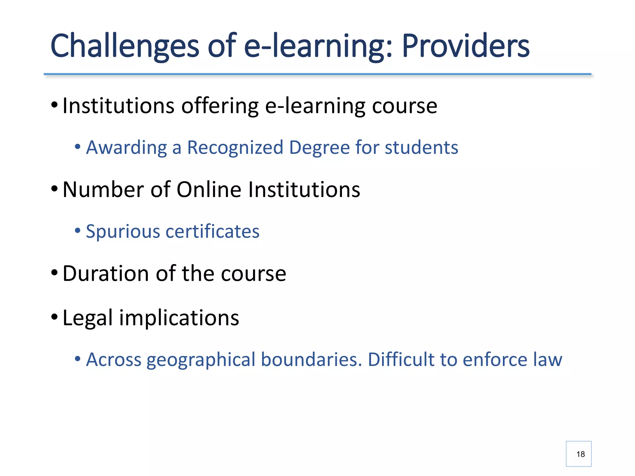 Challenges of e-learning: Providers
•Institutions offering e-learning course
• Awarding a Recognized Degree for students
•Number of Online Institutions
• Spurious certificates
•Duration of the course
•Legal implications
• Across geographical boundaries. Difficult to enforce law
18
 