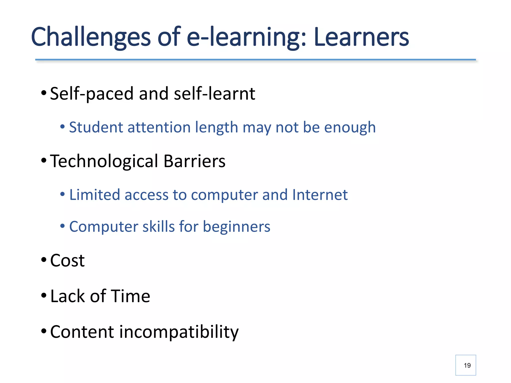 Challenges of e-learning: Learners
•Self-paced and self-learnt
• Student attention length may not be enough
•Technological Barriers
• Limited access to computer and Internet
• Computer skills for beginners
•Cost
•Lack of Time
•Content incompatibility
19
 