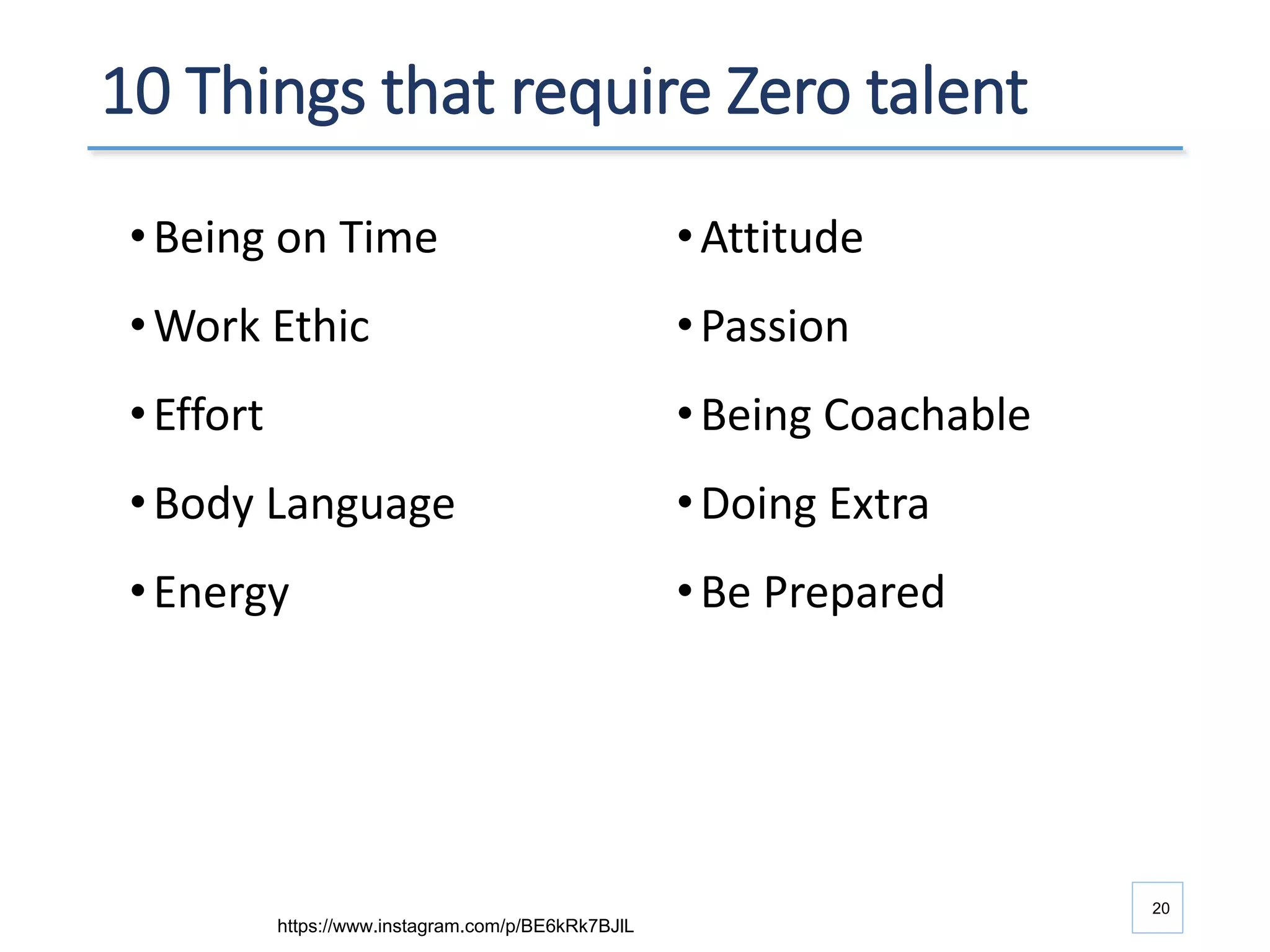 10 Things that require Zero talent
•Being on Time
•Work Ethic
•Effort
•Body Language
•Energy
20
•Attitude
•Passion
•Being Coachable
•Doing Extra
•Be Prepared
https://www.instagram.com/p/BE6kRk7BJlL
 