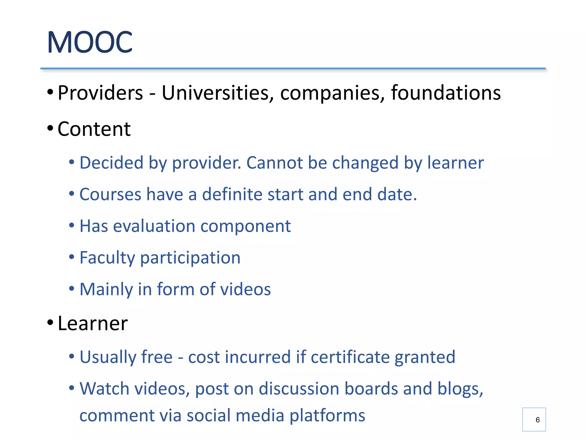 MOOC
•Providers - Universities, companies, foundations
•Content
• Decided by provider. Cannot be changed by learner
• Courses have a definite start and end date.
• Has evaluation component
• Faculty participation
• Mainly in form of videos
•Learner
• Usually free - cost incurred if certificate granted
• Watch videos, post on discussion boards and blogs,
comment via social media platforms 6
 