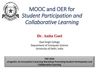 Dr. Anita Goel
Dyal Singh College
Department of Computer Science
University of Delhi, India
MOOC and OER for
Student Participation and
Collaborative Learning
FDP 2016
eCognitio: An Innovative E-learning Workshop Promoting Student Participation and
Collaborative Learning
 
