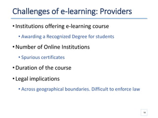 Challenges of e-learning: Providers
•Institutions offering e-learning course
• Awarding a Recognized Degree for students
•Number of Online Institutions
• Spurious certificates
•Duration of the course
•Legal implications
• Across geographical boundaries. Difficult to enforce law
18
 