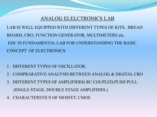 ANALOG ELELCTRONICS LAB
LAB IS WELL EQUIPPED WITH DIFFERENT TYPES OF KITS, BREAD
BOARD, CRO, FUNCTION GENERATOR, MULTIMETERS etc.
EDC IS FUNDAMENTAL LAB FOR UNDERSTANDING THE BASIC
CONCEPT OF ELECTRONICS:
1. DIFFERENT TYPES OF OSCILLATOR.
2. COMPRARATIVE ANALYSIS BETWEEN ANALOG & DIGITAL CRO
3. DIFFERENT TYPES OF AMPLIFIERS( RC COUPLED,PUSH PULL
,SINGLE STAGE, DOUBLE STAGE AMPLIFIERS.)
4. CHARACTERSTICS OF MOSFET, CMOS
 