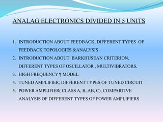 ANALAG ELECTRONICS DIVIDED IN 5 UNITS
1. INTRODUCTION ABOUT FEEDBACK, DIFFERENT TYPES OF
FEEDBACK TOPOLOGIES &ANALYSIS
2. INTRODUCTION ABOUT BARKHUSEAN CRITERION,
DIFFERENT TYPES OF OSCILLATOR , MULTIVIBRATORS,
3. HIGH FREQUENCY ¶ MODEL
4. TUNED AMPLIFIER, DIFFERENT TYPES OF TUNED CIRCUIT
5. POWER AMPLIFIER( CLASS A, B, AB, C), COMPARTIVE
ANALYSIS OF DIFFERENT TYPES OF POWER AMPLIFIERS
 