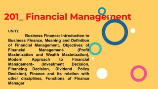 201_ Financial Management
UNIT1:
Business Finance: Introduction to
Business Finance, Meaning and Definition
of Financial Management, Objectives of
Financial Management- (Profit
Maximization and Wealth Maximization),
Modern Approach to Financial
Management- (Investment Decision,
Financing Decision, Dividend Policy
Decision), Finance and its relation with
other disciplines, Functions of Finance
Manager
 