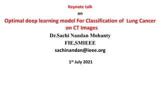 Keynote talk
on
Optimal deep learning model For Classification of Lung Cancer
on CT Images
Dr.Sachi Nandan Mohanty
FIE,SMIEEE
sachinandan@ieee.org
1st July 2021
22-08-2021 1
 