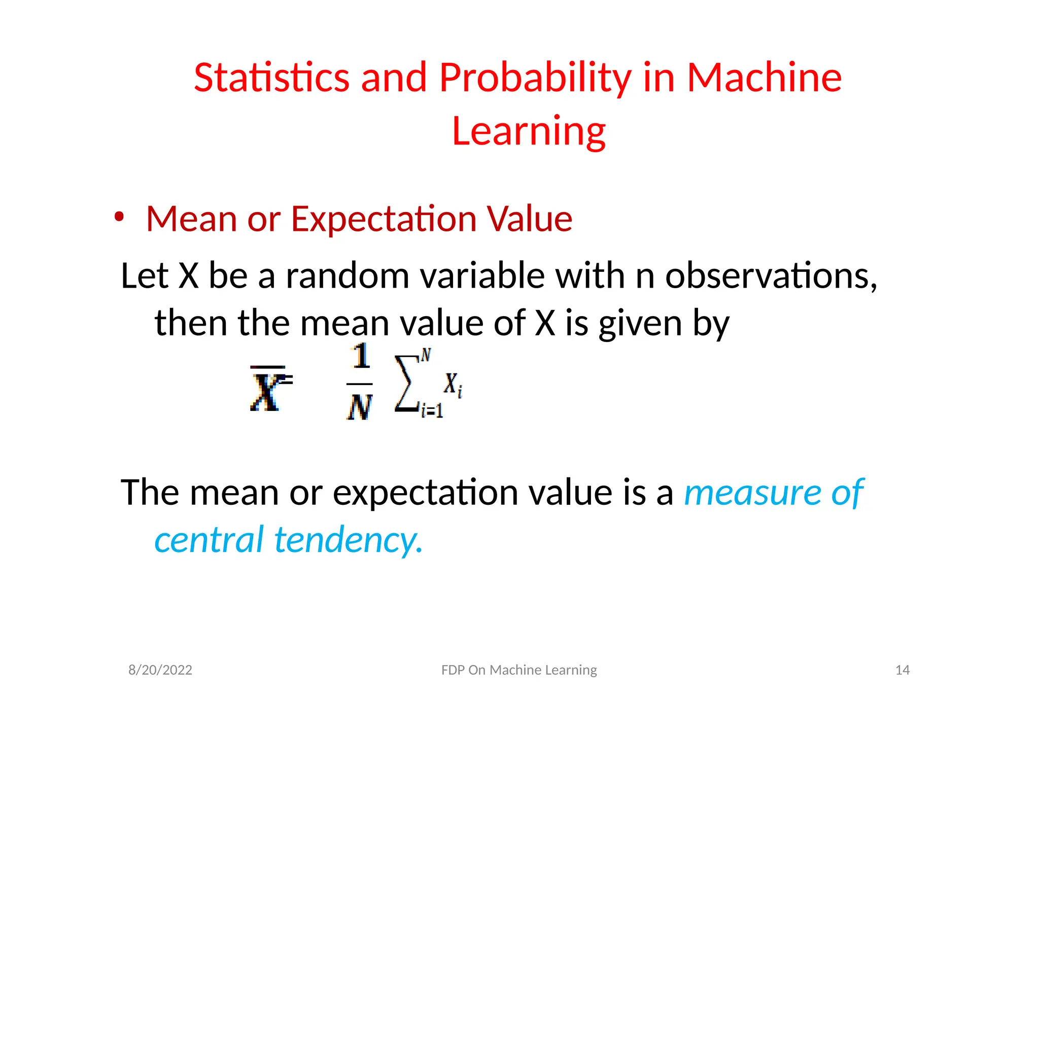 Statistics and Probability in Machine
Learning
• Mean or Expectation Value
Let X be a random variable with n observations,
then the mean value of X is given by
=
The mean or expectation value is a measure of
central tendency.
8/20/2022 FDP On Machine Learning 14
 