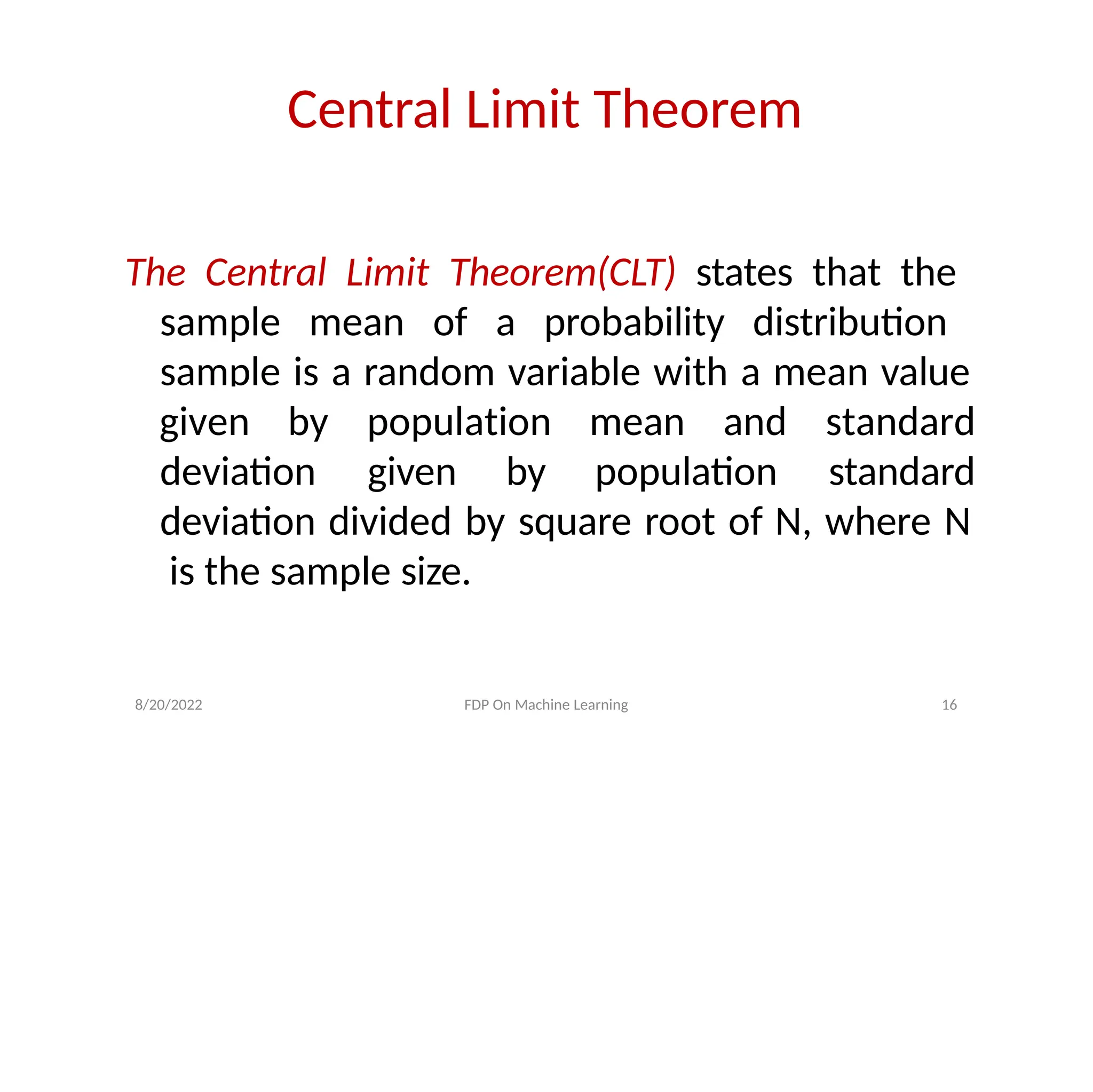 Central Limit Theorem
The Central Limit Theorem(CLT) states that the
sample mean of a probability distribution
sample is a random variable with a mean value
deviation given by population
8/20/2022 FDP On Machine Learning 16
given by population mean and standard
standard
deviation divided by square root of N, where N
is the sample size.
 