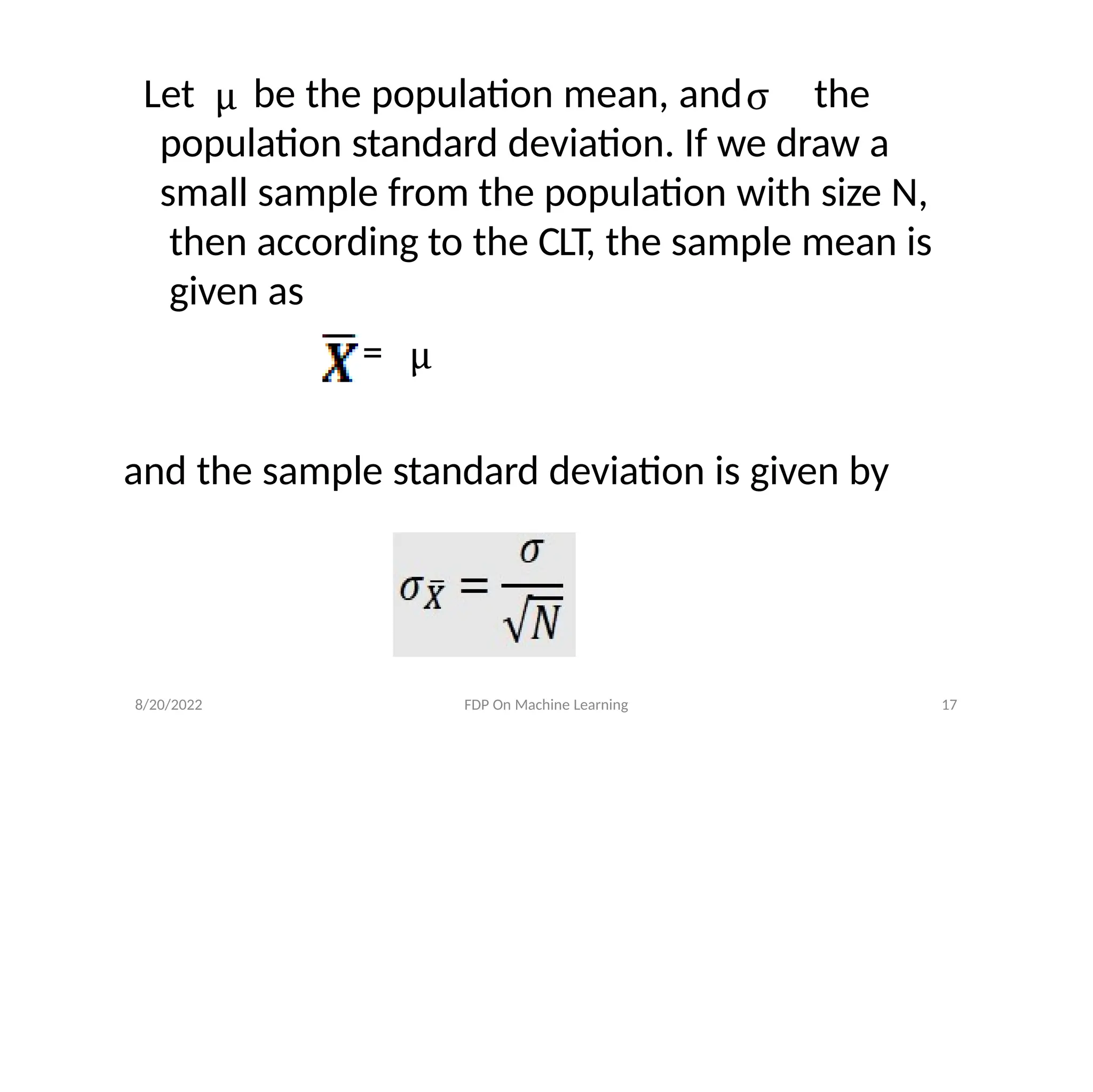 Let be the population mean, and the
population standard deviation. If we draw a
small sample from the population with size N,
then according to the CLT, the sample mean is
given as
=
and the sample standard deviation is given by
8/20/2022 FDP On Machine Learning 17
 