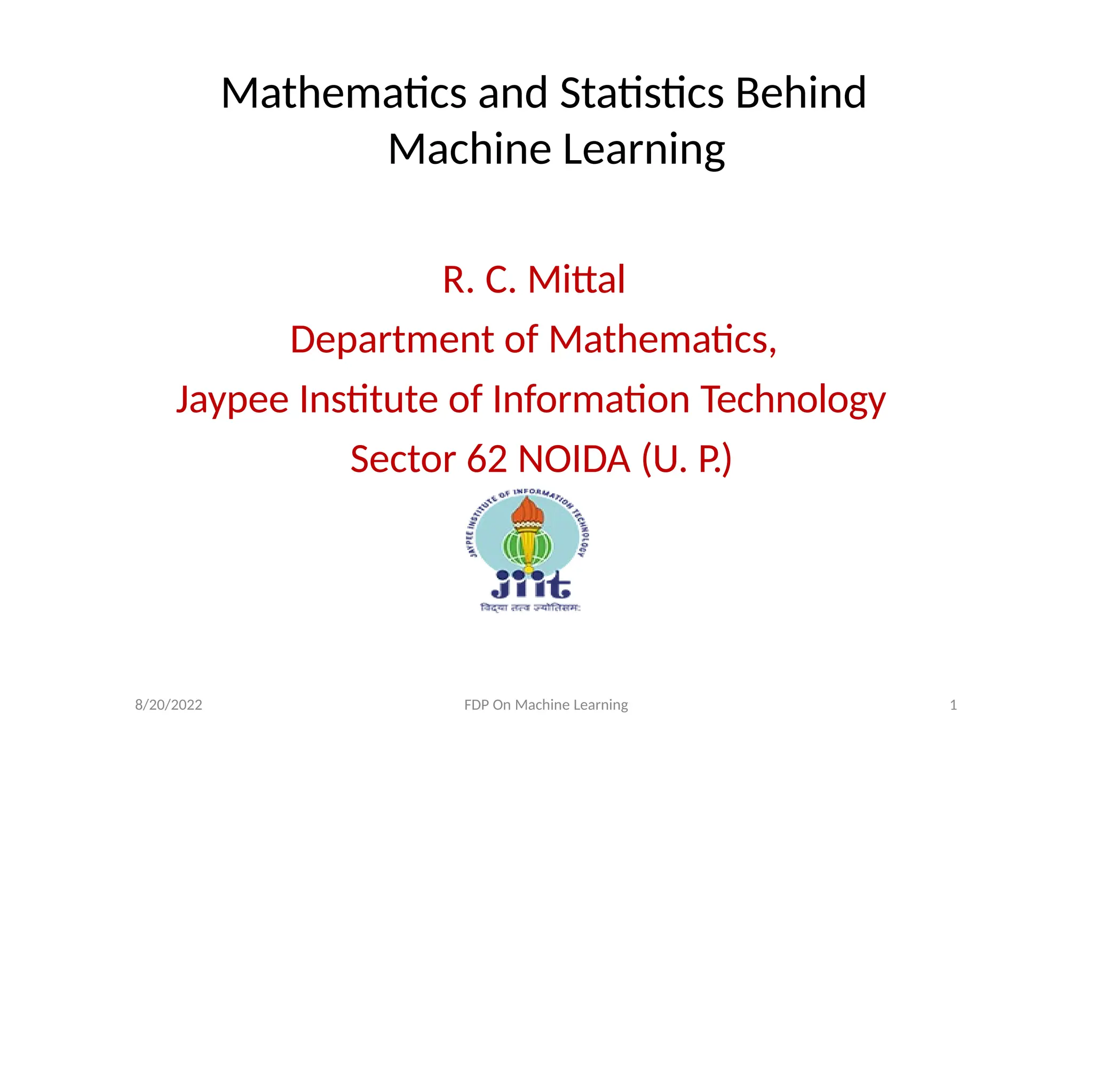 Mathematics and Statistics Behind
Machine Learning
R. C. Mittal
Department of Mathematics,
Jaypee Institute of Information Technology
Sector 62 NOIDA (U. P.)
8/20/2022 FDP On Machine Learning 1
 
