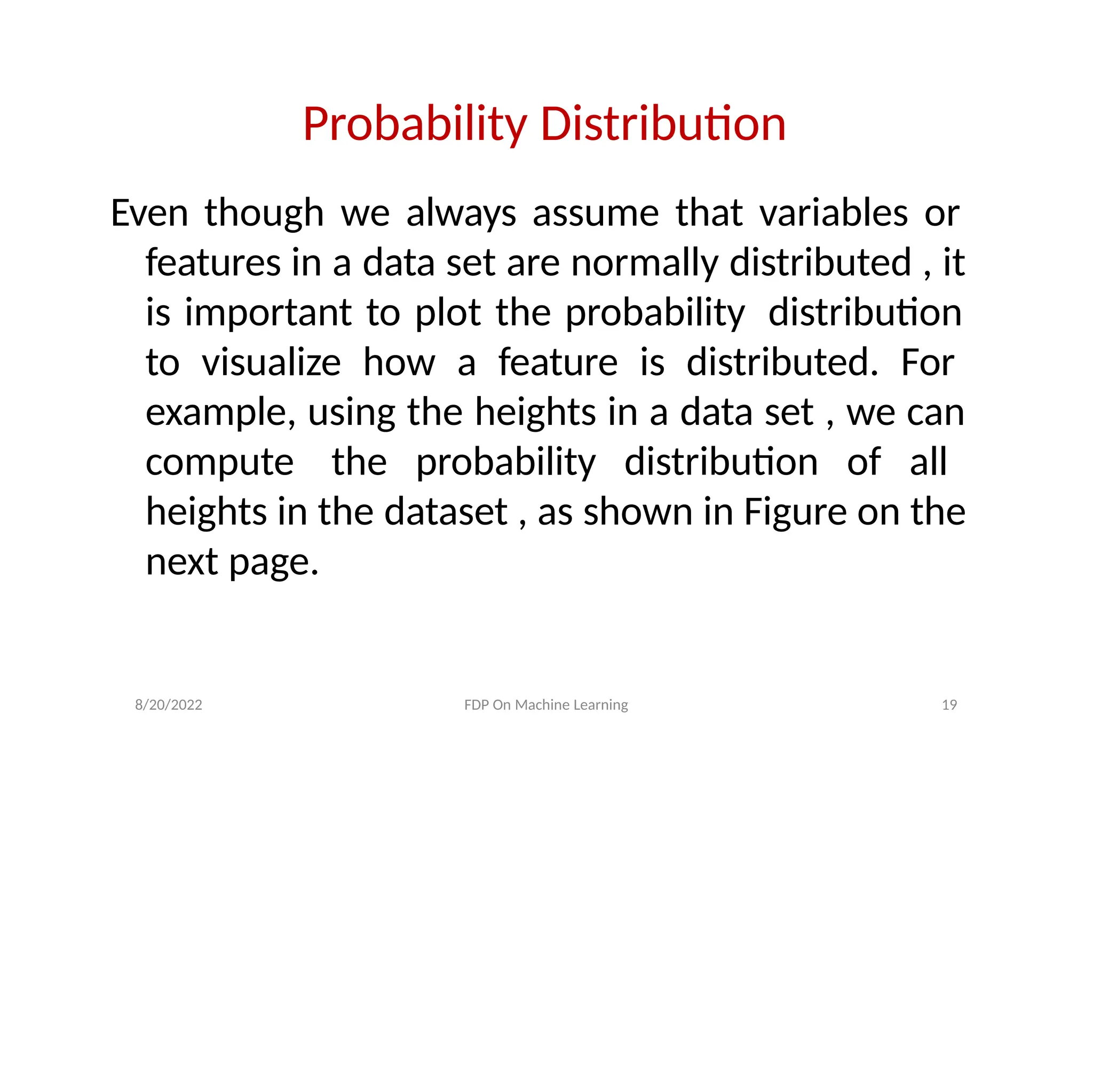 8/20/2022 FDP On Machine Learning 19
Probability Distribution
Even though we always assume that variables or
features in a data set are normally distributed , it
is important to plot the probability distribution
to visualize how a feature is distributed. For
example, using the heights in a data set , we can
compute the probability distribution of all
heights in the dataset , as shown in Figure on the
next page.
 