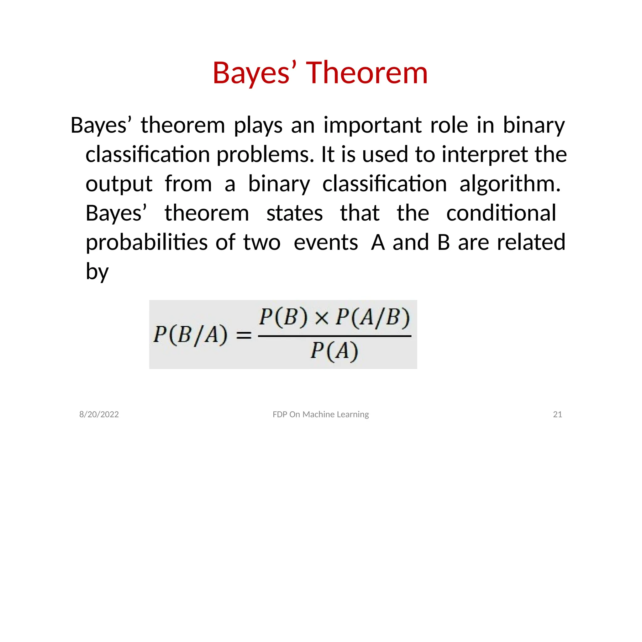 Bayes’ Theorem
Bayes’ theorem plays an important role in binary
classification problems. It is used to interpret the
output from a binary classification algorithm.
Bayes’ theorem states that the conditional
probabilities of two events A and B are related
by
8/20/2022 FDP On Machine Learning 21
 