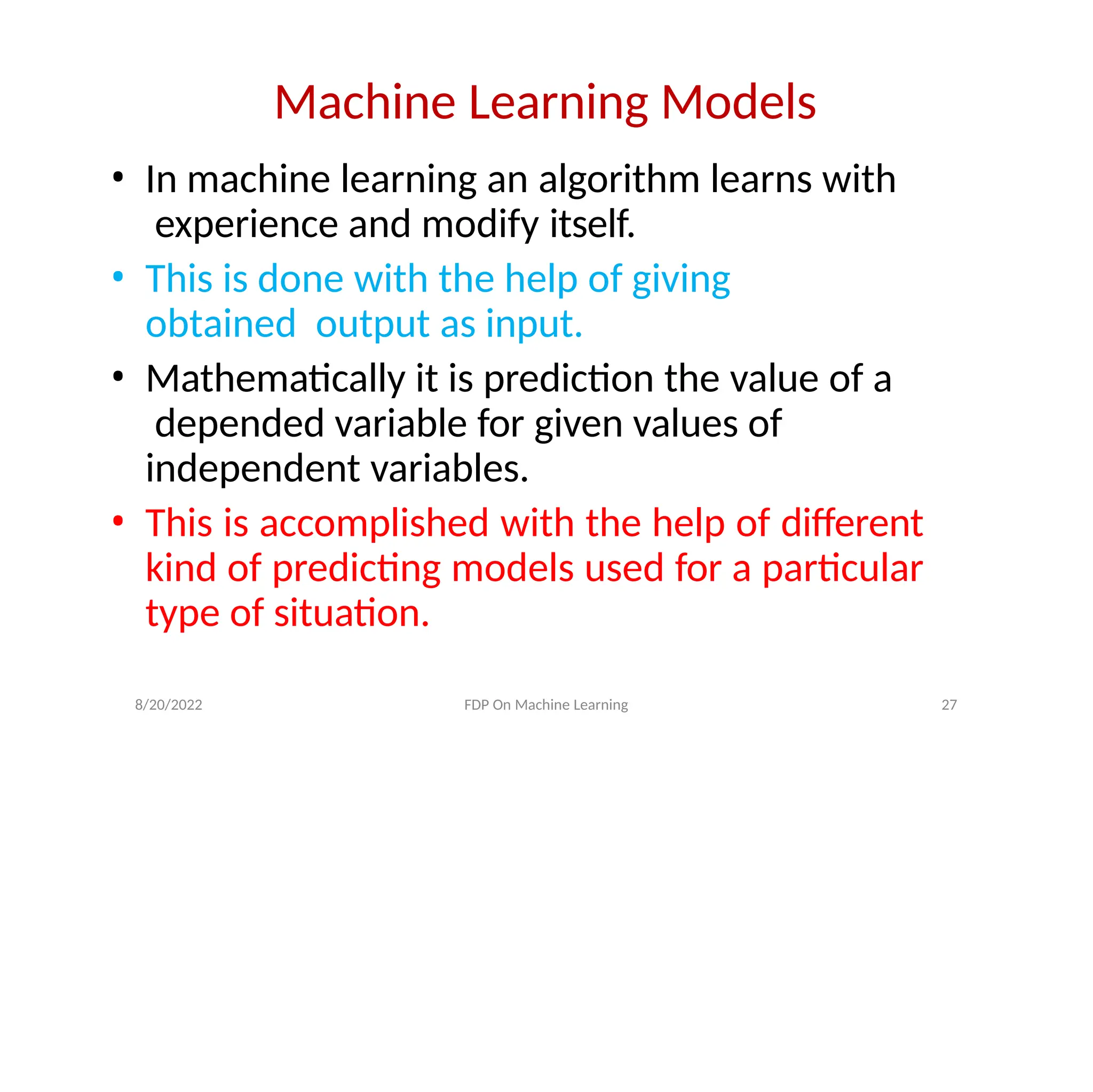 Machine Learning Models
• In machine learning an algorithm learns with
experience and modify itself.
• This is done with the help of giving
obtained output as input.
• Mathematically it is prediction the value of a
depended variable for given values of
independent variables.
• This is accomplished with the help of different
kind of predicting models used for a particular
type of situation.
8/20/2022 FDP On Machine Learning 27
 