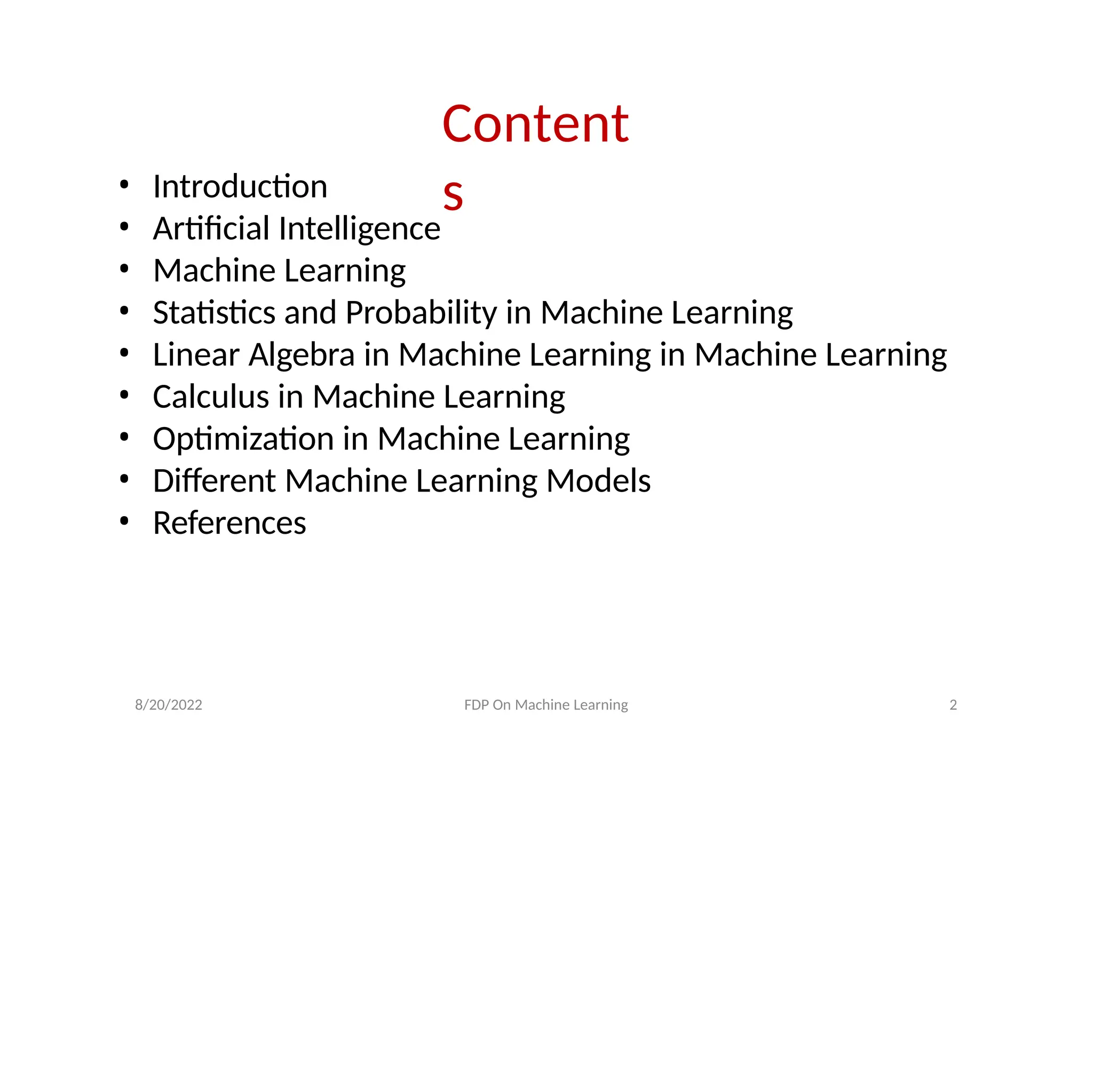 8/20/2022 FDP On Machine Learning 2
Content
s
• Introduction
• Artificial Intelligence
• Machine Learning
• Statistics and Probability in Machine Learning
• Linear Algebra in Machine Learning in Machine Learning
• Calculus in Machine Learning
• Optimization in Machine Learning
• Different Machine Learning Models
• References
 