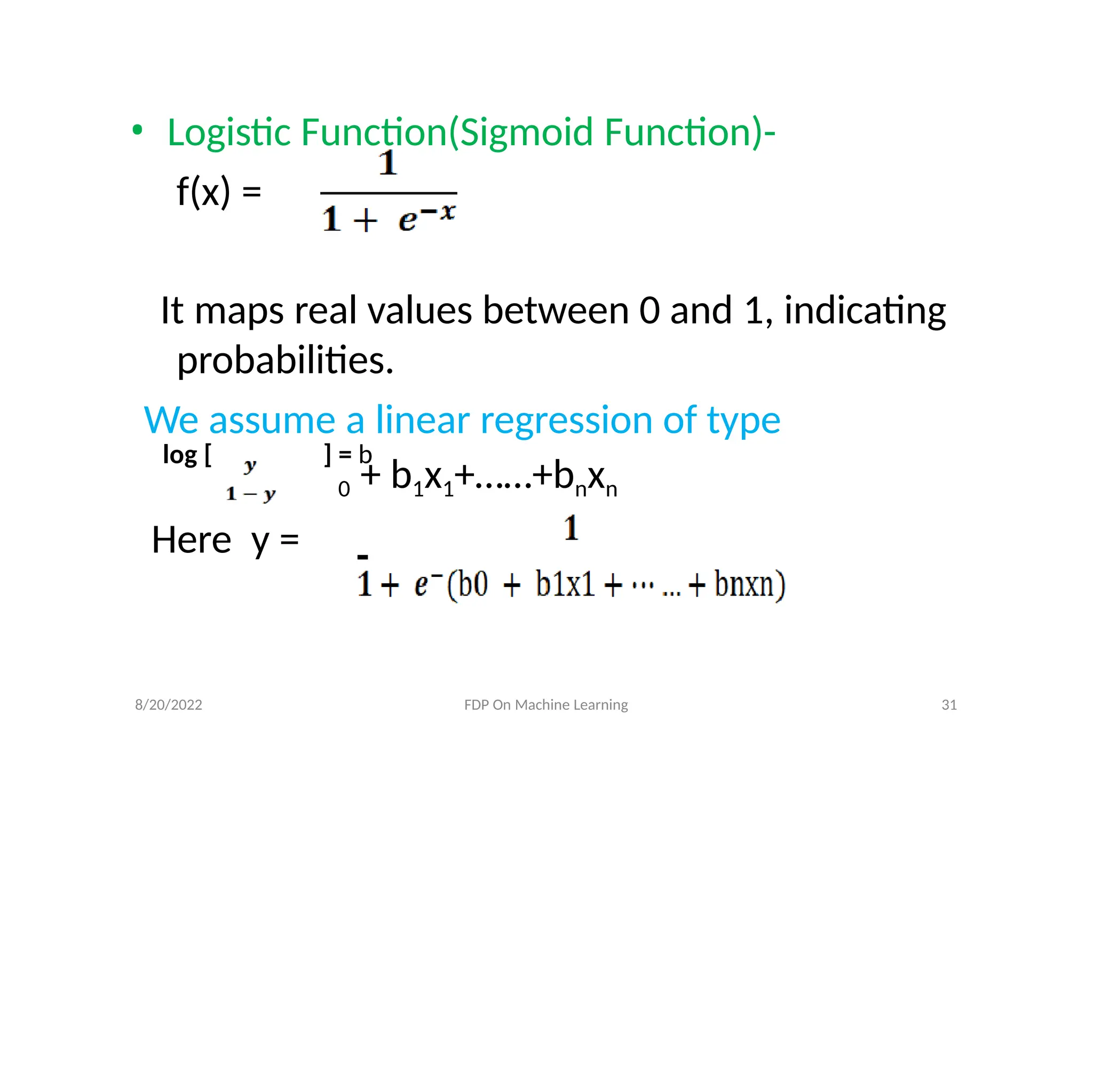 • Logistic Function(Sigmoid Function)-
f(x) =
It maps real values between 0 and 1, indicating
probabilities.
We assume a linear regression of type
log [ ] = b
0 + b1x1+……+bnxn
Here y =
8/20/2022 FDP On Machine Learning 31
 