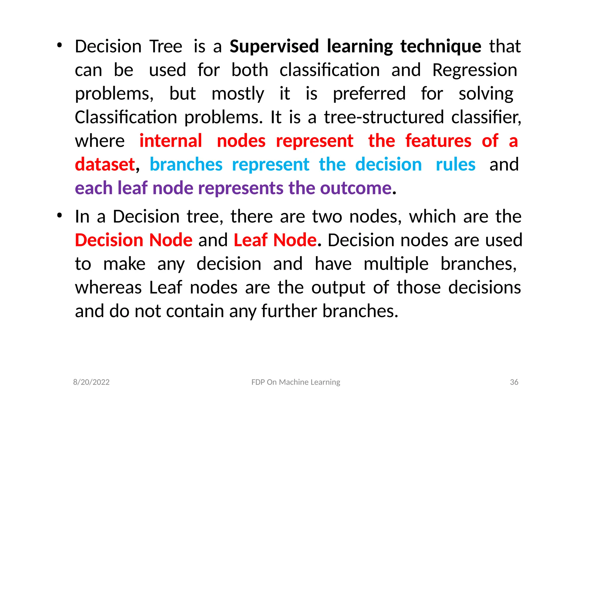 8/20/2022 FDP On Machine Learning 36
• Decision Tree is a Supervised learning technique that
can be used for both classification and Regression
problems, but mostly it is preferred for solving
Classification problems. It is a tree-structured classifier,
where internal nodes represent the features of a
dataset, branches represent the decision rules and
each leaf node represents the outcome.
• In a Decision tree, there are two nodes, which are the
Decision Node and Leaf Node. Decision nodes are used
to make any decision and have multiple branches,
whereas Leaf nodes are the output of those decisions
and do not contain any further branches.
 