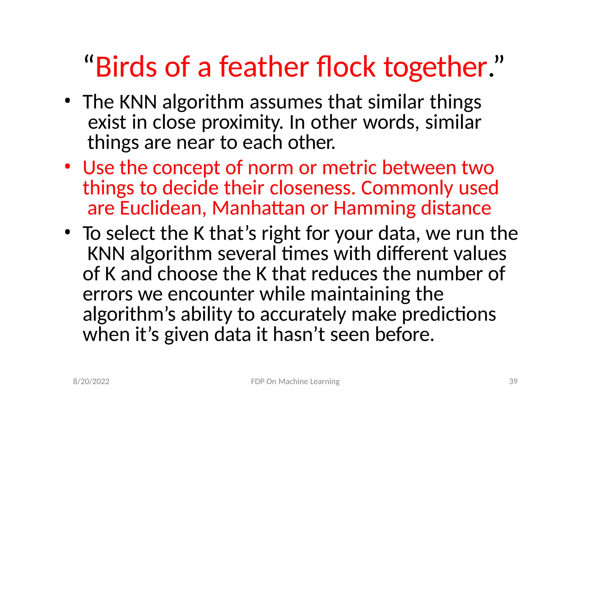 8/20/2022 FDP On Machine Learning 39
“Birds of a feather flock together.”
• The KNN algorithm assumes that similar things
exist in close proximity. In other words, similar
things are near to each other.
• Use the concept of norm or metric between two
things to decide their closeness. Commonly used
are Euclidean, Manhattan or Hamming distance
• To select the K that’s right for your data, we run the
KNN algorithm several times with different values
of K and choose the K that reduces the number of
errors we encounter while maintaining the
algorithm’s ability to accurately make predictions
when it’s given data it hasn’t seen before.
 