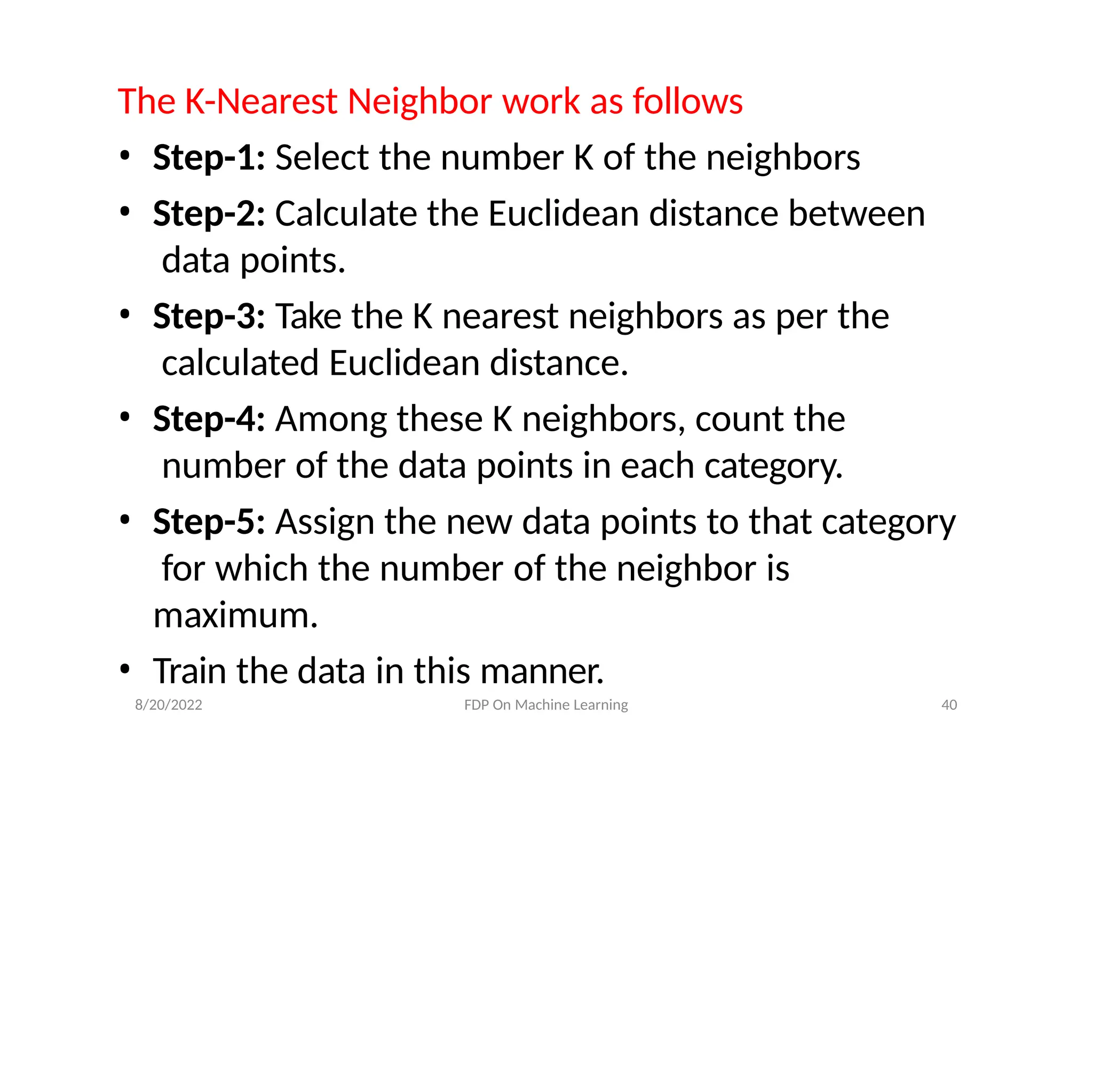 8/20/2022 FDP On Machine Learning 40
The K-Nearest Neighbor work as follows
• Step-1: Select the number K of the neighbors
• Step-2: Calculate the Euclidean distance between
data points.
• Step-3: Take the K nearest neighbors as per the
calculated Euclidean distance.
• Step-4: Among these K neighbors, count the
number of the data points in each category.
• Step-5: Assign the new data points to that category
for which the number of the neighbor is
maximum.
• Train the data in this manner.
 