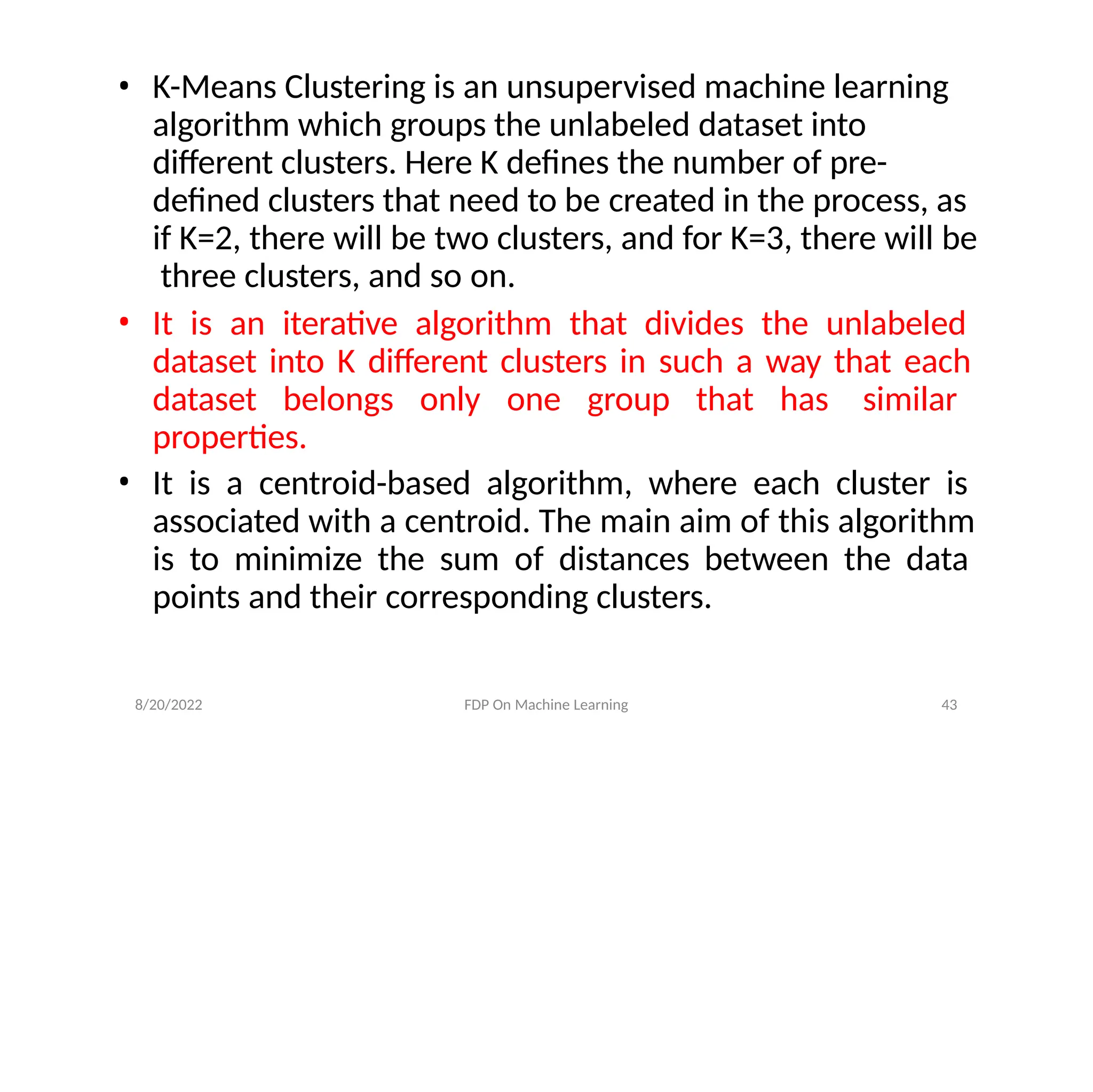 8/20/2022 FDP On Machine Learning 43
• K-Means Clustering is an unsupervised machine learning
algorithm which groups the unlabeled dataset into
different clusters. Here K defines the number of pre-
defined clusters that need to be created in the process, as
if K=2, there will be two clusters, and for K=3, there will be
three clusters, and so on.
• It is an iterative algorithm that divides the unlabeled
dataset into K different clusters in such a way that each
dataset belongs only one group that has similar
properties.
• It is a centroid-based algorithm, where each cluster is
associated with a centroid. The main aim of this algorithm
is to minimize the sum of distances between the data
points and their corresponding clusters.
 