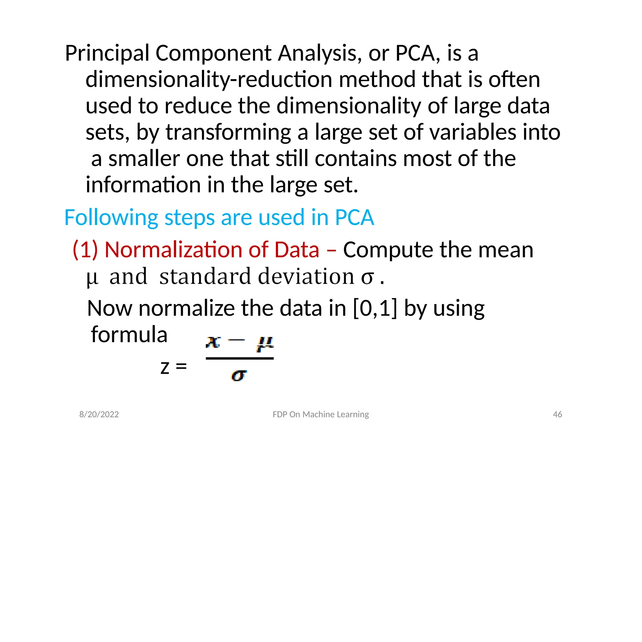 Principal Component Analysis, or PCA, is a
dimensionality-reduction method that is often
used to reduce the dimensionality of large data
sets, by transforming a large set of variables into
a smaller one that still contains most of the
information in the large set.
Following steps are used in PCA
(1) Normalization of Data – Compute the mean
Now normalize the data in [0,1] by using
formula
z =
8/20/2022 FDP On Machine Learning 46
 