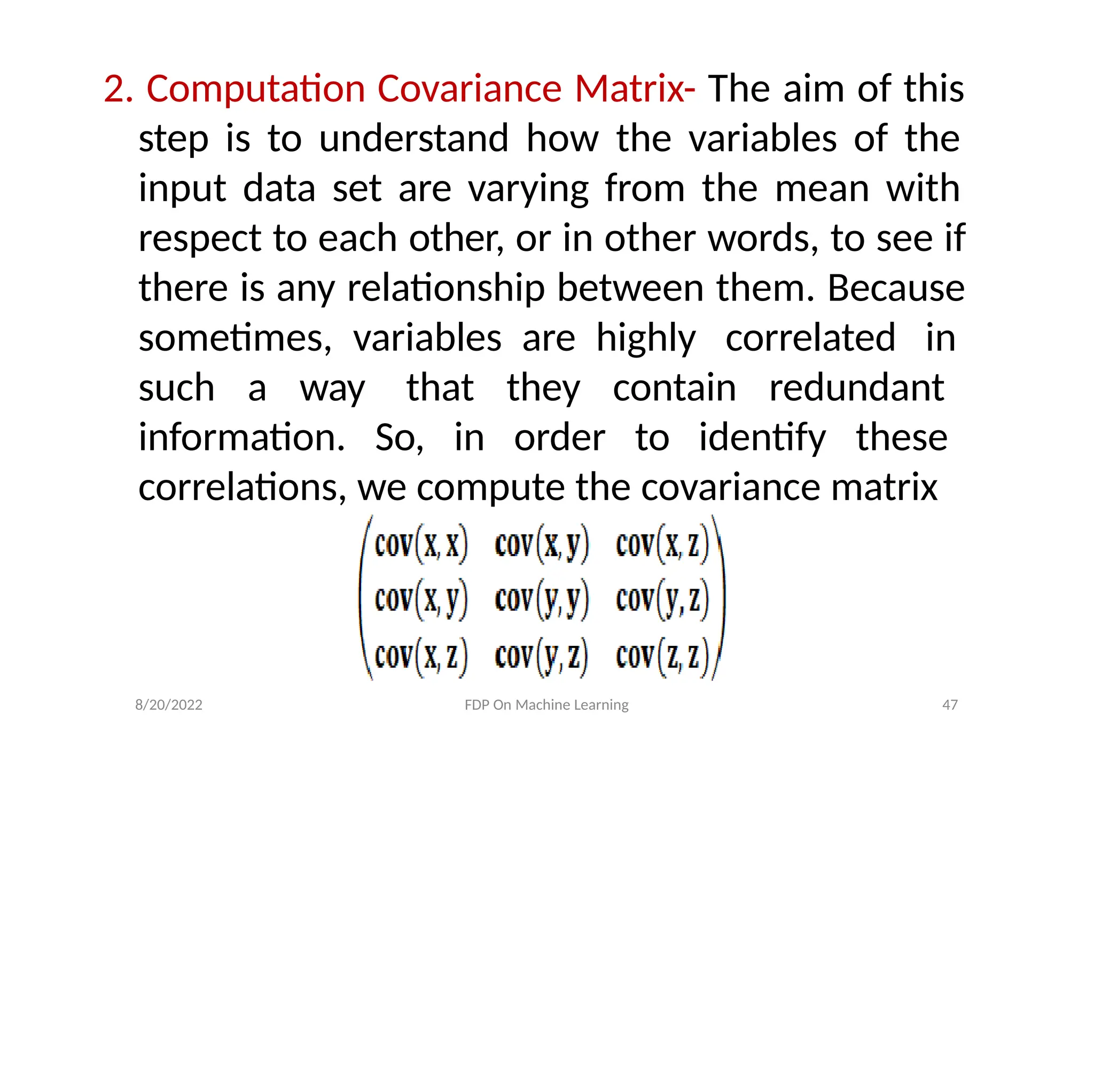 2. Computation Covariance Matrix- The aim of this
step is to understand how the variables of the
input data set are varying from the mean with
respect to each other, or in other words, to see if
there is any relationship between them. Because
sometimes, variables are highly correlated in
such a way that they contain redundant
information. So, in order to identify these
correlations, we compute the covariance matrix
8/20/2022 FDP On Machine Learning 47
 