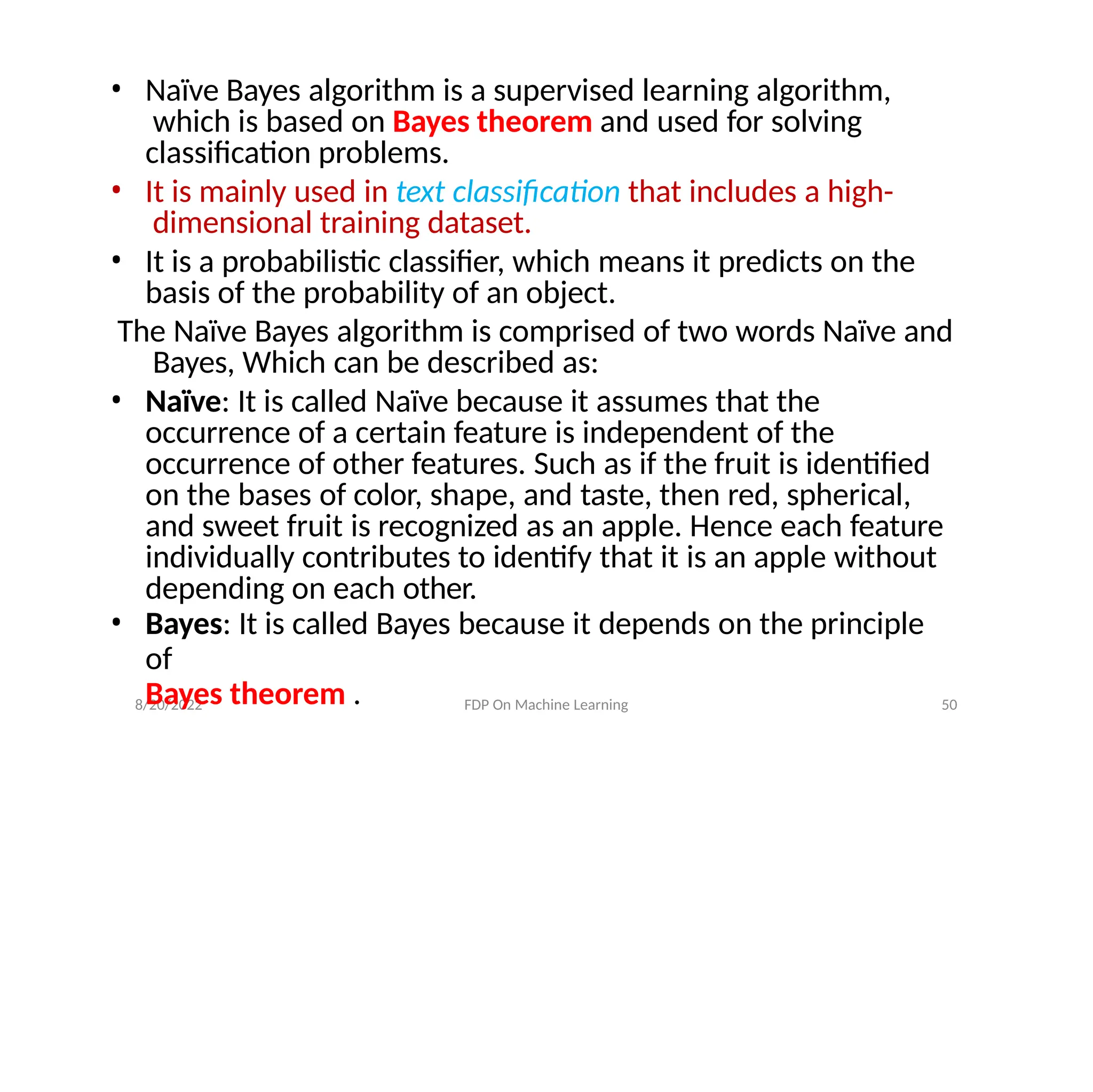 8/20/2022 FDP On Machine Learning 50
• Naïve Bayes algorithm is a supervised learning algorithm,
which is based on Bayes theorem and used for solving
classification problems.
• It is mainly used in text classification that includes a high-
dimensional training dataset.
• It is a probabilistic classifier, which means it predicts on the
basis of the probability of an object.
The Naïve Bayes algorithm is comprised of two words Naïve and
Bayes, Which can be described as:
• Naïve: It is called Naïve because it assumes that the
occurrence of a certain feature is independent of the
occurrence of other features. Such as if the fruit is identified
on the bases of color, shape, and taste, then red, spherical,
and sweet fruit is recognized as an apple. Hence each feature
individually contributes to identify that it is an apple without
depending on each other.
• Bayes: It is called Bayes because it depends on the principle
of
Bayes theorem .
 