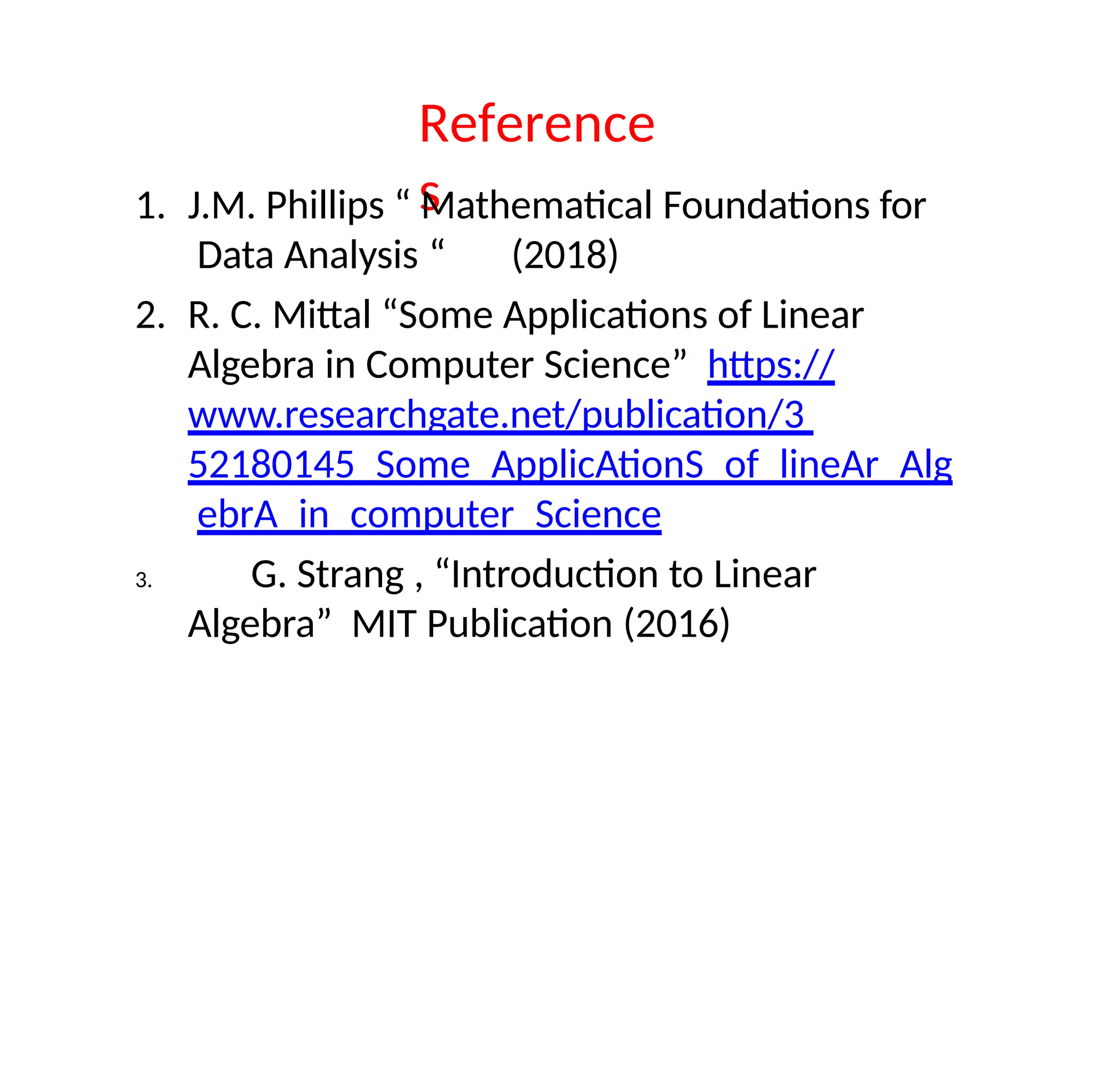 Reference
s
1. J.M. Phillips “ Mathematical Foundations for
Data Analysis “ (2018)
2. R. C. Mittal “Some Applications of Linear
Algebra in Computer Science” https://
www.researchgate.net/publication/3
52180145_Some_ApplicAtionS_of_lineAr_Alg
ebrA_in_computer_Science
3. G. Strang , “Introduction to Linear
Algebra” MIT Publication (2016)
 