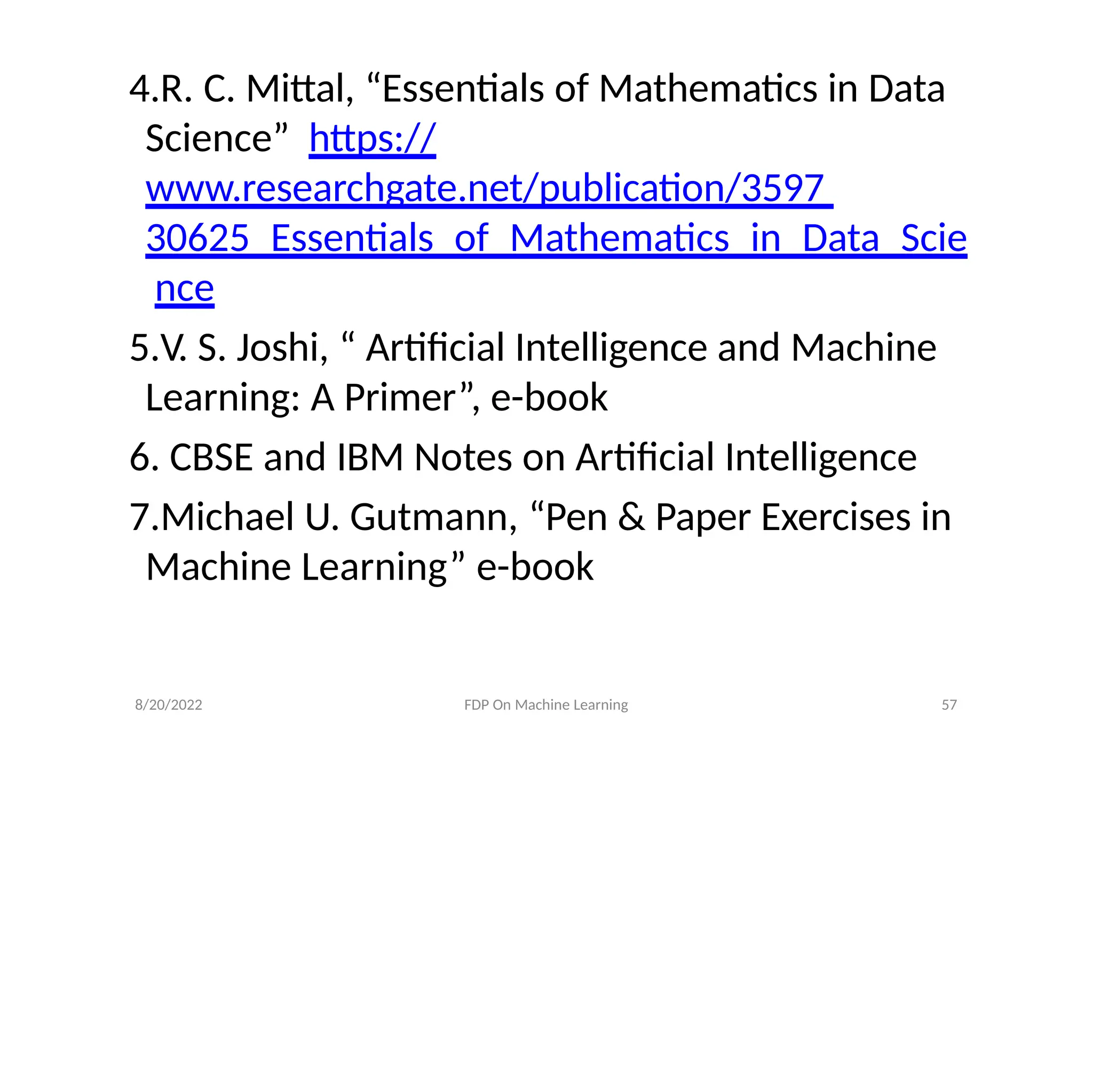 8/20/2022 FDP On Machine Learning 57
4.R. C. Mittal, “Essentials of Mathematics in Data
Science” https://
www.researchgate.net/publication/3597
30625_Essentials_of_Mathematics_in_Data_Scie
nce
5.V. S. Joshi, “ Artificial Intelligence and Machine
Learning: A Primer”, e-book
6. CBSE and IBM Notes on Artificial Intelligence
7.Michael U. Gutmann, “Pen & Paper Exercises in
Machine Learning” e-book
 