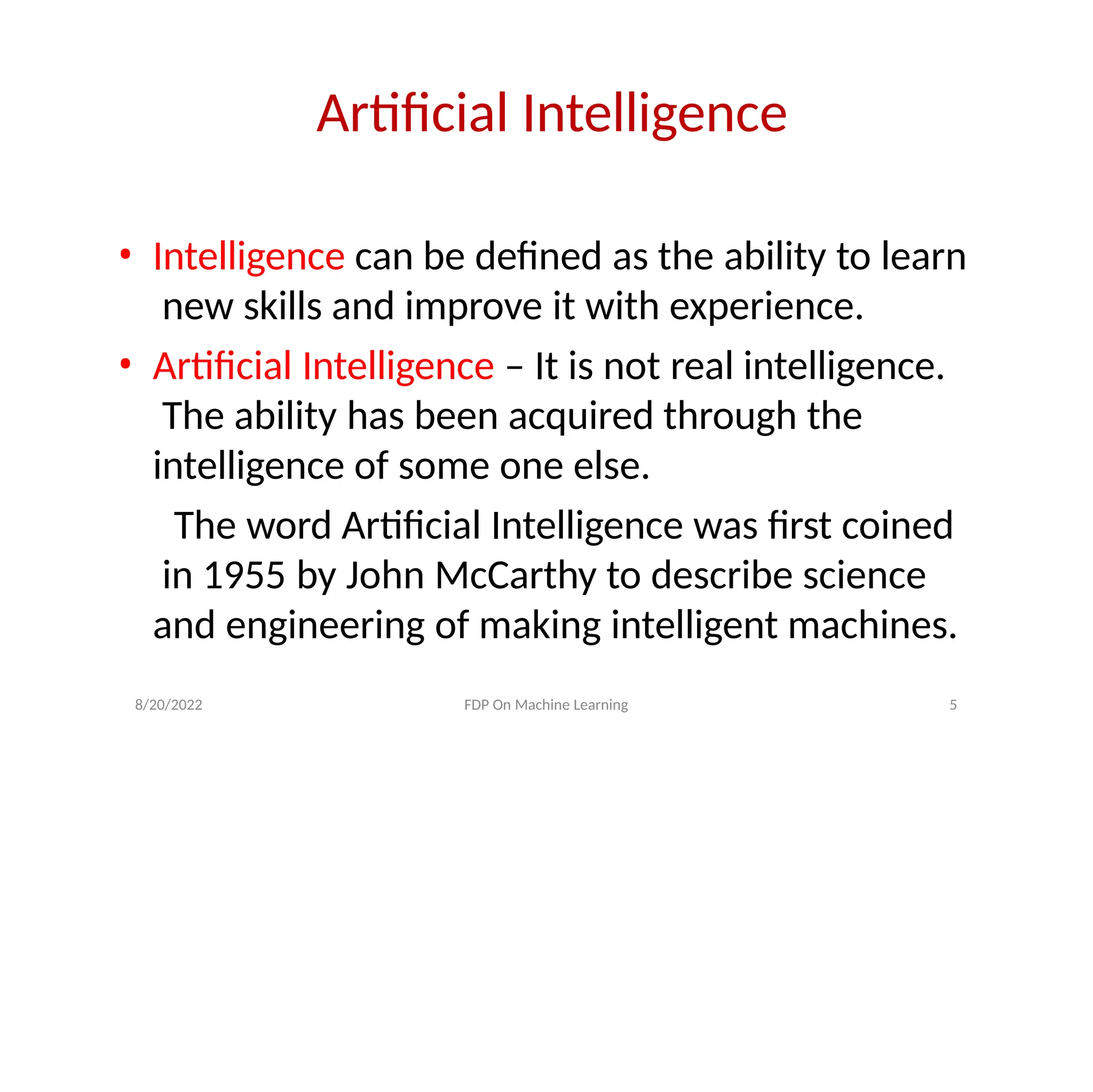 Artificial Intelligence
• Intelligence can be defined as the ability to learn
new skills and improve it with experience.
• Artificial Intelligence – It is not real intelligence.
The ability has been acquired through the
intelligence of some one else.
The word Artificial Intelligence was first coined
in 1955 by John McCarthy to describe science
and engineering of making intelligent machines.
8/20/2022 FDP On Machine Learning 5
 