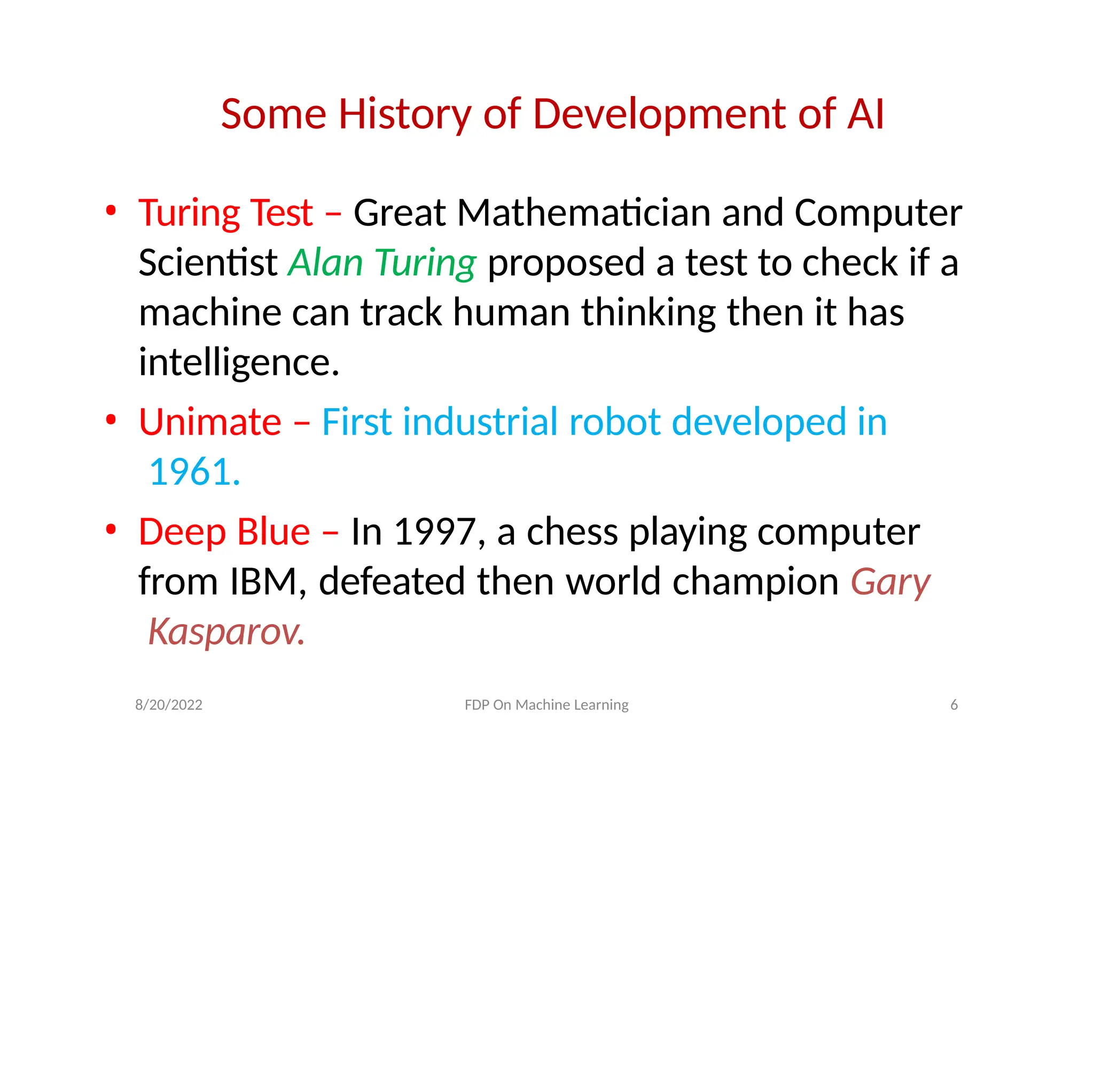 8/20/2022 FDP On Machine Learning 6
Some History of Development of AI
• Turing Test – Great Mathematician and Computer
Scientist Alan Turing proposed a test to check if a
machine can track human thinking then it has
intelligence.
• Unimate – First industrial robot developed in
1961.
• Deep Blue – In 1997, a chess playing computer
from IBM, defeated then world champion Gary
Kasparov.
 