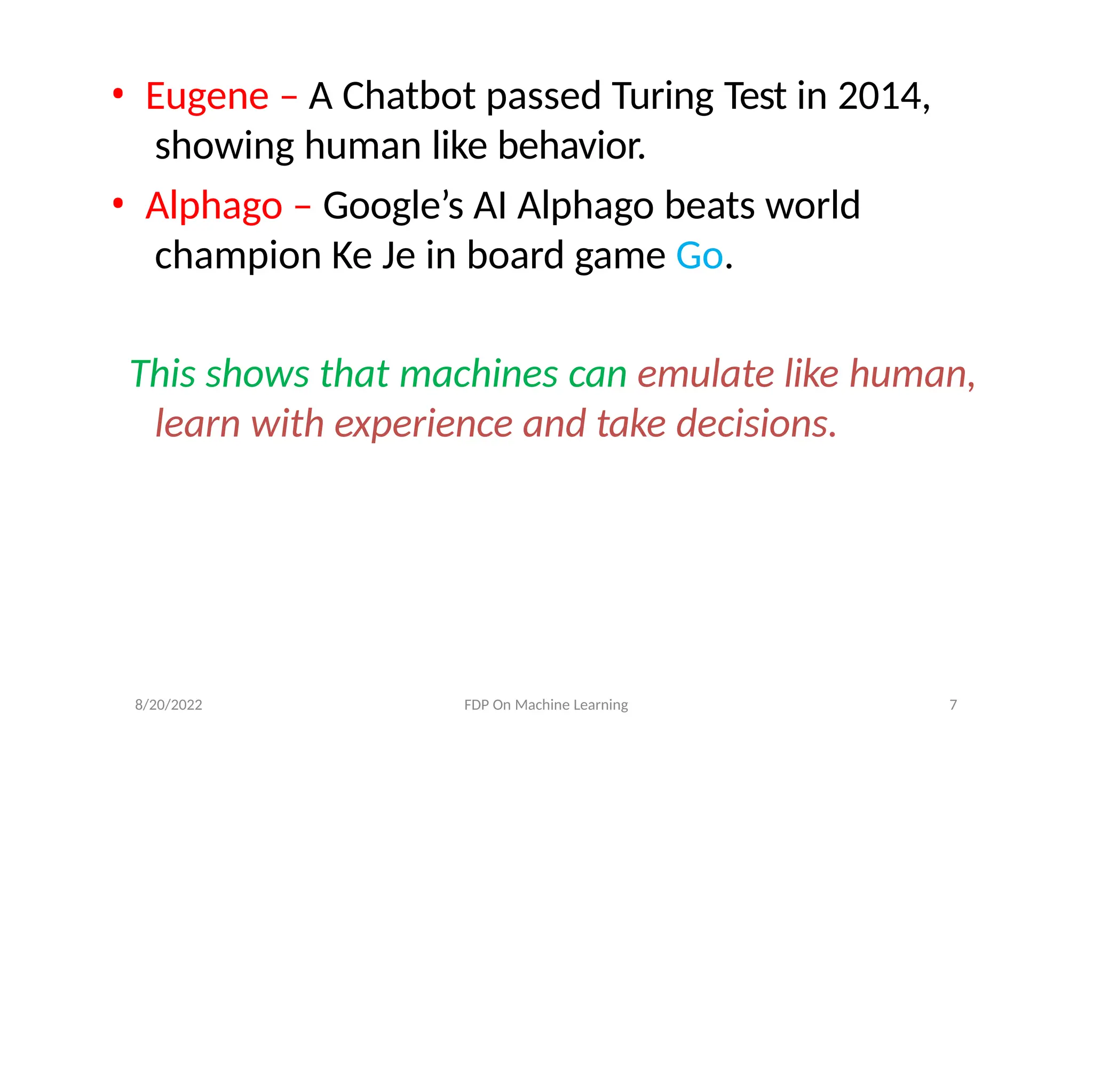 • Eugene – A Chatbot passed Turing Test in 2014,
showing human like behavior.
• Alphago – Google’s AI Alphago beats world
champion Ke Je in board game Go.
This shows that machines can emulate like human,
learn with experience and take decisions.
8/20/2022 FDP On Machine Learning 7
 