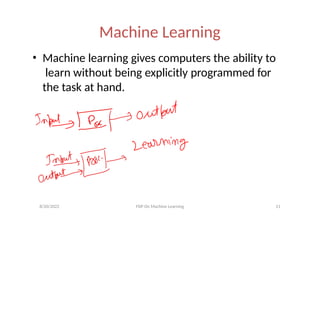 Machine Learning
• Machine learning gives computers the ability to
learn without being explicitly programmed for
the task at hand.
8/20/2022 FDP On Machine Learning 11
 
