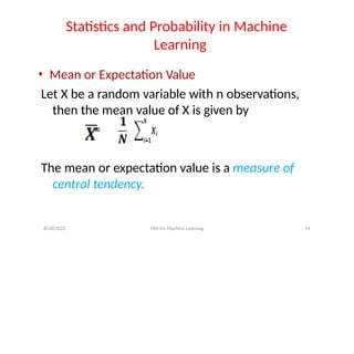 Statistics and Probability in Machine
Learning
• Mean or Expectation Value
Let X be a random variable with n observations,
then the mean value of X is given by
=
The mean or expectation value is a measure of
central tendency.
8/20/2022 FDP On Machine Learning 14
 