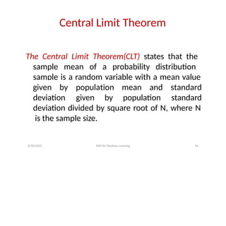 Central Limit Theorem
The Central Limit Theorem(CLT) states that the
sample mean of a probability distribution
sample is a random variable with a mean value
deviation given by population
8/20/2022 FDP On Machine Learning 16
given by population mean and standard
standard
deviation divided by square root of N, where N
is the sample size.
 
