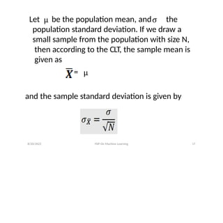 Let be the population mean, and the
population standard deviation. If we draw a
small sample from the population with size N,
then according to the CLT, the sample mean is
given as
=
and the sample standard deviation is given by
8/20/2022 FDP On Machine Learning 17
 