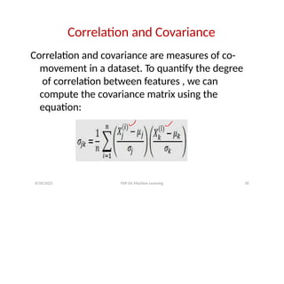 Correlation and Covariance
Correlation and covariance are measures of co-
movement in a dataset. To quantify the degree
of correlation between features , we can
compute the covariance matrix using the
equation:
8/20/2022 FDP On Machine Learning 18
 